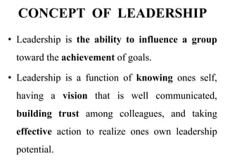 CONCEPT OF LEADERSHIP
• Leadership is the ability to influence a group
toward the achievement of goals.
• Leadership is a function of knowing ones self,
having a vision that is well communicated,
building trust among colleagues, and taking
effective action to realize ones own leadership
potential.
 