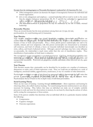 Excerpts from the training program on ‘Personality Development’ conducted by L. R. Associates Pvt. Ltd.
    •   Other management actions can decrease the degree of incongruence between the individual and
        formal organization.
    •   Job or role enlargement and employee – centred leadership will not tend to work to the extent
        that the adaptive behaviour (propositions III, IV, V and VI) has embedded in organizational

    •
        L. R. Associates Pvt. Ltd.
        culture and the self – concept of the individual.
        The difficulties involved in proposition IX may be minimized by the use of reality oriented
        leadership.
Personality Theories
There are several theories but the more prominent among them are: (i) type, (ii) trait,                   (iii)
psychoanalytic, (iv) social learning and (v) humanistic.
Type Theories

        L. R. Associates Pvt. Ltd.
Type theories place personalities into clearly identifiable categories. Kretschmer and Sheldon are
credited with this classification. In type theories relationship was sought to be established between
features of face or body and personality. Thus, a short, plumb person (endomorph) was said to be
sociable, relaxed, and even tempered; a tall, thin person (ectomorph) was characterized as restrained,
self conscious, and fond of solitude; a heavy set muscular individual (mesomorph) was described as
noisy, callous, and found of physical activity. Although a person’s physique may have some influence
on personality, the relationship is much more subtle than this sort of classification implies. Thus
classification of personalities on body basis is subjective.
The second basis to type personalities is psychological factors. Carl Jung, divided all personalities into
        L. R. Associates Pvt. Ltd.
introverts and extroverts. These terms are normally associated with an individual’s sociability and
interpersonal orientation. Extroverts are gregarious, sociable individuals, while introverts are shy, quiet
and retiring.
Trait Theories
Trait theorists assume that a personality can be described by its position on a number of continuous
dimensions or scales, each of which represents a trait. Thus, we could rate an individual on a scale of
intelligence, emotional stability, aggressiveness, creativeness, or any of a number of other dimensions.

        L. R. Associates Pvt. Ltd.
Psychologists working in an area of trait theory are concerned with (a) determining the basic traits that
provide a meaningful description of personality, and (b) finding some way to measure them.
Psychoanalytic theory is based on the in-depth study of individual personalities.
Social Learning Theory
There are two ways of learning : Learning through reinforcement – direct experience and learning by
observing others, also called vicarious learning. For social learning theorists reinforcement is not always
necessary for learning. They believe that since an individual can make use of complex symbolic
processes to code and store his observations in memory, he can learn by observing the actions of others
and by noting the consequences of those actions.
Some of the person variables that determine what an individual will do in a particular situation include
the following :
    • Competencies
    • Cognitive strategies
    • Outcome expectations




Compilation - Courtesy L. R. Team                                       For Private Circulation Only at IIPM
 