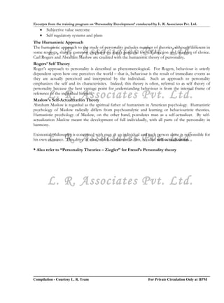 Excerpts from the training program on ‘Personality Development’ conducted by L. R. Associates Pvt. Ltd.
    •   Subjective value outcome
    •   Self regulatory systems and plans
The Humanistic Approach

        L. R. Associates Pvt. Ltd.
The humanistic approach to the study of personality includes number of theories, although different in
some respects, share a common emphasis on man’s potential for self direction and freedom of choice.
Carl Rogers and Abraham Maslow are credited with the humanistic theory of personality.
Rogers’ Self Theory
Roger’s approach to personality is described as phenomenological. For Rogers, behaviour is utterly
dependent upon how one perceives the world – that is, behaviour is the result of immediate events as
they are actually perceived and interpreted by the individual. Such an approach to personality
emphasizes the self and its characteristics. Indeed, this theory is often, referred to as self theory of
personality because the best vantage point for understanding behaviour is from the internal frame of
        L. R. Associates Pvt. Ltd.
reference of the individual himself.
Maslow’s Self-Actualization Theory
Abraham Maslow is regarded as the spiritual father of humanism in American psychology. Humanistic
psychology of Maslow radically differs from psychoanalytic and learning or behaviouristic theories.
Humanistic psychology of Maslow, on the other hand, postulates man as a self-actualizer. By self-
actualization Maslow meant the development of full individually, with all parts of the personality in
harmony.


        L. R. Associates Pvt. Ltd.
Existential philosophy is concerned with man as an individual and each person alone is responsible for
his own existence. This drive of man, which is inherent in him, is called self-actualization.

* Also refer to “Personality Theories – Ziegler” for Freud’s Personality theory




        L. R. Associates Pvt. Ltd.




Compilation - Courtesy L. R. Team                                       For Private Circulation Only at IIPM
 