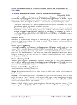 Excerpts from the training program on ‘Personality Development’ conducted by L. R. Associates Pvt. Ltd.
Perception
“If everyone perceived everything the same way, things would be a lot simpler”
                                                                       -Moorhead & Griffin

        L. R. Associates Pvt. Ltd.
In its simple sense perception is understood as the act of seeing what is there to be seen. But the
perceiver, the object, and the environment influence what is seen. The meaning of perception will be
complete when all the three aspects are stressed. A few definitions of perception are given below:
     “Perception can be defined as a process by which individuals organize and interpret their sensory
    impressions in order to give meaning to their environments.”
    “Perception includes all those processes by which an individual receives information about his
    environment – seeing, hearing, feeling, tasting, and smelling. The study of these perceptional

        L. R. Associates Pvt. Ltd.
    processes shows that their functioning is affected by three classes of variables – the objects or
    events being perceived, the environment in which perception occurs, and the individuals doing the
    perceiving.”
Perceptual Process
Perception, as revealed by the definitions, is composed of six processes, viz., receiving, selecting,
organizing, interpreting, checking, and reacting to stimuli. These processes are influenced by the
perceived and the situation.
Process of Receiving Stimuli
        L. R. Associates Pvt. Ltd.
The human organism is structured with five sensory organs, viz., vision, hearing, smell, touch and
tasting. There is the sixth sense about which much is speculated and nothing is known. We receive
stimuli through the organs. Secondary organs receive not only physical objects; they receive events or
objects that have been repressed. We may not be able to report the existence of certain stimuli but our
behaviour reveals that we are often subject to their influence. Similarly, stimuli need not be external to
us. They may be inside also.
Process of Selecting Stimuli
Myriad of stimuli seemingly clamour for our attention at any given time. We need to filter or screen out
        L. R. Associates Pvt. Ltd.
most of them so that we may deal with the important or relevant ones. Two sets of factors govern the
selection of stimuli: external and internal.
External Factors Influencing Selection
The external factors influencing selection are:
Nature: By nature we mean, whether the object is visual or auditory, and whether it involves pictures,
people or animals.
Location: The best location of a visual stimulus for attracting attention is directly in the front of the
eyes in the center of a page. When this location is not possible in a newspaper or a magazine, a position
in the upper portion of a page in more favourable than one in the lower portions, and the left hand side
receives more attention than the right hand side.
Intensity: Stimuli of higher intensity are perceived more than the objects with low intensity. A loud
noise, strong odour, or bright light will be noticed more than a soft sound, weak odour, or dim light.




Compilation - Courtesy L. R. Team                                       For Private Circulation Only at IIPM
 