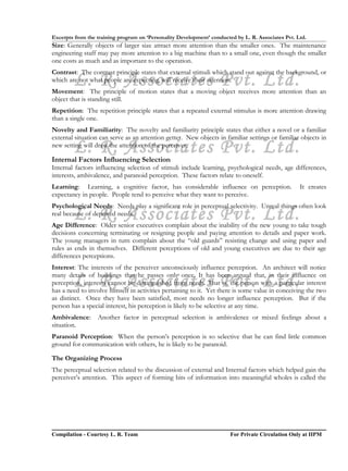Excerpts from the training program on ‘Personality Development’ conducted by L. R. Associates Pvt. Ltd.
Size: Generally objects of larger size attract more attention than the smaller ones. The maintenance
engineering staff may pay more attention to a big machine than to a small one, even though the smaller
one costs as much and as important to the operation.
Contrast: The contrast principle states that external stimuli which stand out against the background, or
        L. R. Associates Pvt. Ltd.
which are not what people are expecting, will receive their attention.
Movement: The principle of motion states that a moving object receives more attention than an
object that is standing still.
Repetition: The repetition principle states that a repeated external stimulus is more attention drawing
than a single one.
Novelty and Familiarity: The novelty and familiarity principle states that either a novel or a familiar
external situation can serve as an attention getter. New objects in familiar settings or familiar objects in
        L. R. Associates Pvt. Ltd.
new setting will draw the attention of the perceiver.

Internal Factors Influencing Selection
Internal factors influencing selection of stimuli include learning, psychological needs, age differences,
interests, ambivalence, and paranoid perception. These factors relate to oneself.
Learning: Learning, a cognitive factor, has considerable influence on perception.                   It creates
expectancy in people. People tend to perceive what they want to perceive.
Psychological Needs: Needs play a significant role in perceptual selectivity. Unreal things often look
        L. R. Associates Pvt. Ltd.
real because of deprived needs.
Age Difference: Older senior executives complain about the inability of the new young to take tough
decisions concerning terminating or resigning people and paying attention to details and paper work.
The young managers in turn complain about the “old guards” resisting change and using paper and
rules as ends in themselves. Different perceptions of old and young executives are due to their age
differences perceptions.
Interest: The interests of the perceiver unconsciously influence perception. An architect will notice

        L. R. Associates Pvt. Ltd.
many details of buildings that he passes only once. It has been argued that, in their influence on
perception, interests cannot be distinguished from needs. That is, the person with a particular interest
has a need to involve himself in activities pertaining to it. Yet there is some value in conceiving the two
as distinct. Once they have been satisfied, most needs no longer influence perception. But if the
person has a special interest, his perception is likely to be selective at any time.
Ambivalence:      Another factor in perceptual selection is ambivalence or mixed feelings about a
situation.
Paranoid Perception: When the person’s perception is so selective that he can find little common
ground for communication with others, he is likely to be paranoid.

The Organizing Process
The perceptual selection related to the discussion of external and Internal factors which helped gain the
perceiver’s attention. This aspect of forming bits of information into meaningful wholes is called the




Compilation - Courtesy L. R. Team                                       For Private Circulation Only at IIPM
 