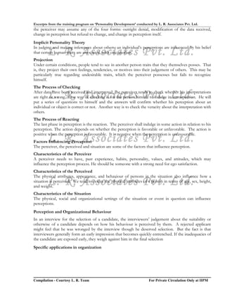 Excerpts from the training program on ‘Personality Development’ conducted by L. R. Associates Pvt. Ltd.
the perceiver may assume any of the four forms: outright denial, modification of the data received,
change in perception but refusal to change, and change in perception itself.
Implicit Personality Theory

        L. R. Associates Pvt. Ltd.
In judging and making inferences about others, an individual’s perceptions are influenced by his belief
that certain human traits are associated, with one another.
Projection
Under certain conditions, people tend to see in another person traits that they themselves posses. That
is, they project their own feelings, tendencies, or motives into their judgement of others. This may be
particularly true regarding undesirable traits, which the perceiver possesses but fails to recognize
himself.
The Process of Checking

        L. R. Associates Pvt. Ltd.
After data have been received and interpreted, the perceiver tends to check whether his interpretations
are right or wrong. One way of checking is for the person himself to indulge in introspection. He will
put a series of questions to himself and the answers will confirm whether his perception about an
individual or object is correct or not. Another way is to check the veracity about the interpretation with
others.
The Process of Reacting
The last phase in perception is the reaction. The perceiver shall indulge in some action in relation to his
perception. The action depends on whether the perception is favorable or unfavorable. The action is

        L. R. Associates Pvt. Ltd.
positive when the perception is favourable. It is negative when the perception is unfavourable.
Factors Influencing Perception
The perceiver, the perceived and situation are some of the factors that influence perception.
Characteristics of the Perceiver
A perceiver needs to have, past experience, habits, personality, values, and attitudes, which may
influence the perception process. He should be someone with a strong need for ego satisfaction.
Characteristics of the Perceived
The physical attributes, appearance, and behaviour of persons in the situation also influence how a
        L. R. Associates Pvt. Ltd.
situation is perceived. We tend to notice the physical attributes of a person in terms of age, sex, height,
and weight.
Characteristics of the Situation
The physical, social and organizational settings of the situation or event in question can influence
perceptions.
Perception and Organizational Behaviour
In an interview for the selection of a candidate, the interviewers’ judgement about the suitability or
otherwise of a candidate depends on how his behaviour is perceived by them. A rejected applicant
might feel that he was wronged by the interview though he deserved selection. But the fact is that
interviewers generally form an early impression that becomes quickly entrenched. If the inadequacies of
the candidate are exposed early, they weigh against him in the final selection
Specific applications in organization




Compilation - Courtesy L. R. Team                                       For Private Circulation Only at IIPM
 