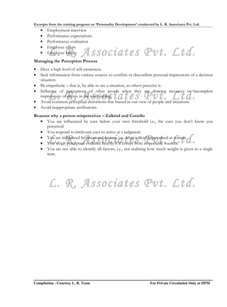Excerpts from the training program on ‘Personality Development’ conducted by L. R. Associates Pvt. Ltd.
    •   Employment interview
    •   Performance expectations
    •   Performance evaluation
    •   Employee effort
    •   L. R. Associates Pvt. Ltd.
        Employee loyalty
Managing the Perception Process
•   Have a high level of self-awareness.
•   Seek information from various sources to confirm or disconfirm personal impressions of a decision
    situation.
•   Be empathetic – that is, be able to see a situation, as others perceive it.
•   Influence of perceptions of other people when they are drawing incorrect or incomplete

•
        L. R. Associates Pvt. Ltd.
    impressions of events in the work setting.
    Avoid common perceptual distortions that biased in our view of people and situations.
•   Avoid inappropriate attributions.
Reasons why a person misperceives – Zalkind and Costello
   • You are influenced by cues below your own threshold i.e., the cues you don’t know you
      perceived
   • You respond to irrelevant cues to arrive at a judgment.

        L. R. Associates Pvt. Ltd.
   • You are influenced by emotional factors, i.e., what is liked is perceived as correct.
   • You weigh perceptual evidence heavily if it comes from respectable sources.
   • You are not able to identify all factors, i.e., not realizing how much weight is given to a single
      item.




        L. R. Associates Pvt. Ltd.




Compilation - Courtesy L. R. Team                                       For Private Circulation Only at IIPM
 
