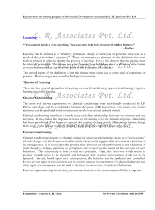 Excerpts from the training program on ‘Personality Development’ conducted by L. R. Associates Pvt. Ltd.




LearningL. R. Associates Pvt. Ltd.
“ You cannot teach a man anything. You can only help him discover it within himself.”
                                                                            - Galileo
Learning can be defined as a “relatively permanent change in behaviour or potential behaviour as a
result of direct or indirect experience”. There are two primary elements in this definition that must
both be present in order to identify the process of learning. First is the element that the change must

        L. R. Associates Pvt. Ltd.
be relatively permanent. This means that after “learning” our behaviour must be different, either better
or worse as compared to our behaviour prior to this experience of learning.
The second aspect of the definition is that this change must occur due to some kind of experience or
practice. This learning is not caused by biological maturation.

Theories of Learning
There are four general approaches to learning – classical conditioning, operant conditioning, cognitive
learning and social learning.
        L. R. Associates Pvt. Ltd.
Classical Conditioning
The most well known experiments on classical conditioning were undoubtedly conducted by I.P.
Pavlov with dogs, and he established a Stimulus-Response (S-R) connection. This means that certain
responses can be predicted which continuously result from certain induced stimuli.
Classical conditioning introduces a simple cause-and-effect relationship between one stimulus and one
response. It also makes the response reflexive or involuntary after the stimulus-response relationship
has been established. This leaves no ground for making choices, which differentiates human beings
        L. R. Associates Pvt. Ltd.
from dogs. Under certain situations classical conditioning does explain human behaviour.

Operant Conditioning
Operant conditioning induces a voluntary change in behaviour and learning occurs as a “consequence”
of such change. It is also known as reinforcement theory and it suggests that behaviour is a function of
its consequences. It is based upon the premise that behaviour or job performance is not a function of
inner thoughts, feelings, emotions or perceptions but is keyed to the nature of the outcome of such
behaviour. This relationship is built around two principles. First, that behaviour which results in
positive rewards tends to be repeated and behaviour with negative consequences tends not to be
repeated. Second, based upon such consequences, the behavior can be predicted and controlled.
Hence, certain types of consequences can be used to increase the occurrence of a desired behaviour and
other types of consequences can be used to decrease the occurrence of undesired behaviour.
From an organizational point of view, any stimulus from the work environment will elicit a response.




Compilation - Courtesy L. R. Team                                       For Private Circulation Only at IIPM
 