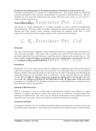 Excerpts from the training program on ‘Personality Development’ conducted by L. R. Associates Pvt. Ltd.
A positive reinforcement is a reward for a desired behaviour. The reward should be sufficiently
powerful and durable so that it increases the probability of occurrence of desirable behaviour. Money is
probably the most powerful reinforcement for positive behaviour, since money can be used for a
number of other resources too.

        L. R. Associates Pvt. Ltd.
Negative Reinforcement

Also known as “escape conditioning” or “avoidance learning”, it is also a method of strengthening
desired behaviour. However, unlike the positive reinforcement where an employee works hard to gain
financial and other rewards, under avoidance conditioning, the employee works hard to avoid
repercussion, reprimand and other negative aspects of the organizational environment.



        L. R. Associates Pvt. Ltd.
Extinction

This type of reinforcement is applied to reduce undesirable ‘behaviour, especially when such behaviours
were previously rewarded. This means that if rewards were removed from behaviours that were
previously reinforced, then such behaviours would become less frequent and eventually die out. The

        L. R. Associates Pvt. Ltd.
method involved is a suitable form of punishment in the form of withholding the positive enforcement
or simply ignoring the undesirable behaviour.

Punishment

Punishment is the most controversial method of behaviour modification and involves delivering an
unpleasant consequence contingent upon the occurrence of an undesirable behaviour. The punishment
process is similar to the extinction process in that both have the effect of decreasing and eliminating the
undesirable behaviour, but technically there is a difference. In the extinction process, we withhold

        L. R. Associates Pvt. Ltd.
rewards for behaviour that has previously been rewarded because the behaviour was not undesirable
previously. The punishment process, on the other hand consists of “application” of an undesirable
consequence or “withdrawal” of a desirable consequence for an undesirable behaviour, which has never
been associated with the reward before.

Schedule of Reinforcement

While it is necessary to know as to which type of reinforcement would be most effective in a given
situation, it is equally important to examine the various ways or “schedules” of administering these
techniques of reinforcement. The various ways by which the reinforcement can be administered can be
categorized into two groups. These are continuous and partial reinforcement schedules.

Continuous Schedule

A continuous schedule is the one in which the desirable behaviour is reinforced every time it occurs and
the reinforcement is immediate. This results in fast acquisition of the desired response and the learning




Compilation - Courtesy L. R. Team                                       For Private Circulation Only at IIPM
 