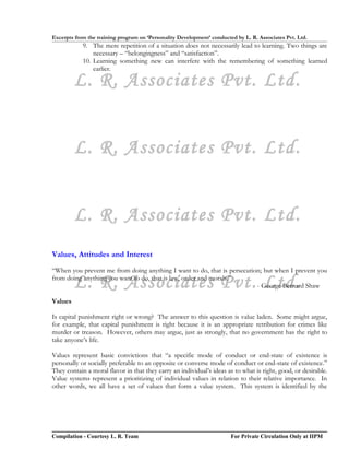 Excerpts from the training program on ‘Personality Development’ conducted by L. R. Associates Pvt. Ltd.
            9. The mere repetition of a situation does not necessarily lead to learning. Two things are
                necessary – “belongingness” and “satisfaction”.
            10. Learning something new can interfere with the remembering of something learned
                earlier.

         L. R. Associates Pvt. Ltd.


         L. R. Associates Pvt. Ltd.


         L. R. Associates Pvt. Ltd.
Values, Attitudes and Interest
“When you prevent me from doing anything I want to do, that is persecution; but when I prevent you

         L. R. Associates Pvt. Ltd.
from doing anything you want to do, that is law, order and morals.”
                                                                         - George Bernard Shaw

Values

Is capital punishment right or wrong? The answer to this question is value laden. Some might argue,
for example, that capital punishment is right because it is an appropriate retribution for crimes like
murder or treason. However, others may argue, just as strongly, that no government has the right to
take anyone’s life.

Values represent basic convictions that “a specific mode of conduct or end-state of existence is
personally or socially preferable to an opposite or converse mode of conduct or end-state of existence.”
They contain a moral flavor in that they carry an individual’s ideas as to what is right, good, or desirable.
Value systems represent a prioritizing of individual values in relation to their relative importance. In
other words, we all have a set of values that form a value system. This system is identified by the




Compilation - Courtesy L. R. Team                                       For Private Circulation Only at IIPM
 