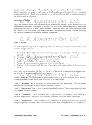 Excerpts from the training program on ‘Personality Development’ conducted by L. R. Associates Pvt. Ltd.
relative importance we assign to such values as freedom, pleasure, self-respect, honesty, obedience,
equality, and so forth. We all have values and, as you will see, what we think is important influences
our attitudes and our behaviour.


        L. R. Associates Pvt. Ltd.
Importance of Values

Values are important to the study of organizational behaviour because they lay the foundation for the
understanding of attitudes, perceptions, personality, and motivations. Individuals enter an organization
with preconceived notions of what “ought” and what “ought not” to be. Of course, these notions are
not value-free. On the contrary, they contain interpretations of right and wrong. Further, they imply
that certain behaviours or outcomes are preferred over others.



        L. R. Associates Pvt. Ltd.
Types of Values

The most important early work in categorizing values was done by All-port and his associates. They
identified six types of values:

1.   Theoretical – Places high importance on the discovery of truth through a critical and rational
     approach.
2.
3.
        L. R. Associates Pvt. Ltd.
     Economic – Emphasizes the usefulness and practicality of the situation.
     Aesthetic – It places the highest value on form and harmony.
4.   Social – Here the highest value is given to the love of people.
5.   Political – It places emphasis on acquisition of power and influence.
6.   Religious – It is concerned with the unity of experience and understanding of the cosmos as a
     whole.

More recent research suggests that there is a hierarchy of levels that are descriptive of personal values

        L. R. Associates Pvt. Ltd.
and life-styles. One such study identified seven levels.

Level 1. Reactive. These individuals are unaware of themselves or others as human beings and react
to basic physiological needs. This is most descriptive of newborn babies.

Level 2. Tribalistic. These individuals are characterized by high dependence. They are strongly
influenced by tradition and the power exerted by authority figures.
Level 3. Egocentrism. These persons believe in rugged individualism. They are aggressive and selfish.
They respond primarily to power.

Level 4. Conformity. These individuals have a low tolerance for ambiguity, have difficulty in
accepting people whose values differ from their own, and desire that others accept their values.

Level 5. Manipulative. These individuals are characterized by striving to achieve their goals by
manipulating things and people. They are materialistic and actively seek higher status and recognition.




Compilation - Courtesy L. R. Team                                       For Private Circulation Only at IIPM
 