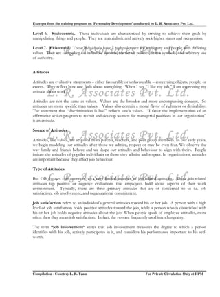 Excerpts from the training program on ‘Personality Development’ conducted by L. R. Associates Pvt. Ltd.

Level 6. Sociocentric. These individuals are characterized by striving to achieve their goals by
manipulating things and people. They are materialistic and actively seek higher status and recognition.


        L. R. Associates Pvt. Ltd.
Level 7. Existential. These individuals have a high tolerance for ambiguity and people with differing
values. They are outspoken on inflexible systems, restrictive policies, status symbols, and arbitrary use
of authority.


Attitudes

Attitudes are evaluative statements – either favourable or unfavourable – concerning objects, people, or
events. They reflect how one feels about something. When I say “I like my job,” I am expressing my
        L. R. Associates Pvt. Ltd.
attitude about work.

Attitudes are not the same as values. Values are the broader and more encompassing concept. So
attitudes are more specific than values. Values also contain a moral flavor of rightness or desirability.
The statement that “discrimination is bad” reflects one’s values. “I favor the implementation of an
affirmative action program to recruit and develop women for managerial positions in our organization”
is an attitude.

Source of Attitudes
        L. R. Associates Pvt. Ltd.
Attitudes, like values, are acquired from parents, teachers, and peer group members. In our early years,
we begin modeling our attitudes after those we admire, respect or may be even fear. We observe the
way family and friends behave and we shape our attitudes and behaviour to align with theirs. People
imitate the attitudes of popular individuals or those they admire and respect. In organizations, attitudes
are important because they affect job behaviour.

Type of Attitudes

        L. R. Associates Pvt. Ltd.
But OB focuses our attention on a very limited number of job-related attitudes. These job-related
attitudes tap positive or negative evaluations that employees hold about aspects of their work
environment. Typically, there are three primary attitudes that are of concerned to us i.e. job
satisfaction, job involvement, and organizational commitment.

Job satisfaction refers to an individual’s general attitudes toward his or her job. A person with a high
level of job satisfaction holds positive attitudes toward the job, while a person who is dissatisfied with
his or her job holds negative attitudes about the job. When people speak of employee attitudes, more
often then they mean job satisfaction. In fact, the two are frequently used interchangeably.

The term “job involvement” states that job involvement measures the degree to which a person
identifies with his job, actively participates in it, and considers his performance important to his self-
worth.




Compilation - Courtesy L. R. Team                                       For Private Circulation Only at IIPM
 