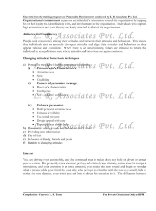 Excerpts from the training program on ‘Personality Development’ conducted by L. R. Associates Pvt. Ltd.
Organizational commitment expresses an individual’s orientation toward the organization by tapping
his or her loyalty to, identification with, and involvement in the organization. Individuals who express
high commitment see their identity as closely attached to that of the organizations.


            L. R. Associates Pvt. Ltd.
Attitudes and Consistency

People seek consistency among their attitudes and between their attitudes and behaviour. This means
that individuals seek to reconcile divergent attitudes and align their attitudes and behaviour so they
appear rational and consistent. When there is an inconsistency, forces are initiated to return the
individual to an equilibrium state where attitudes and behaviour are again consistent.

Changing attitudes: Some basic techniques


   i)       L. R. Associates Pvt. Ltd.
a) Persuasive messages: Hearing sometimes is believing
          Comunicator’s Characteristics
       • Attractiveness
       • Style
       • Credibility
   ii)    Content of persuasive message
       • Receiver’s characteristics
       • Intelligence

            L. R. Associates Pvt. Ltd.
       • Self – esteem/ confidence


     iii)    Enhance persuasion
         • Build personal attractiveness
         • Enhance credibility
         • Use social pressure
         • Design appeal with care

b)
c)
            L. R. Associates Pvt. Ltd.
         • Repetition can always help
     Dissonance: when attitude and behaviour don’t match
     Providing new information
d)   Use of fear
e)   Influence of family, friends and peers
f)   Barriers to changing attitudes


Interest

You are driving your automobile, and the continued roar it makes does not hold or divert or attract
your attention. But presently a new element, perhaps of relatively low intensity, enters into the complex
stimulation, and your attention is at once attracted; you notice the new sound and begin to wonder
what it means; while your friend by your side, who perhaps is a familiar with the roar as yourself, fails to
notice the new element, even when you ask him to direct his attention to it. The difference between




Compilation - Courtesy L. R. Team                                       For Private Circulation Only at IIPM
 