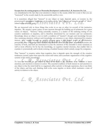 Excerpts from the training program on ‘Personality Development’ conducted by L. R. Associates Pvt. Ltd.
you (manifested in the fact that your attention is drawn to the sound, while his is not) is that you are
“interested” in the sounds made by the automobile and he is not.

It is sometimes alleged that “interest” in any object or topic depends upon, or consists in, the

        L. R. Associates Pvt. Ltd.
possession of appropriate knowledge or (in terms of the “idea” theory) of mass or system of “ideas”
related to the object or topic.

We are interested only in those things that evoke in us one or other (or several) of the instinctive
impulses. We acquire a great variety of new interests through the building up of sentiments for a great
variety of objects. “Interest,” being essentially conative, is a matter of the enduring setting of our
conative tendencies or impulses, and is therefore determined by our instincts and our sentiments.
Knowledge about an object is not in itself a condition of “interest”; though such knowledge favours
thus sustaining attention: without such knowledge our attention to any object, determined by conative

        L. R. Associates Pvt. Ltd.
interest, soon wanes; because we quickly exhaust upon it our limited power of discriminative
perception. Thus a naturalist and a layman may discover some strange plant or animal; it excites the
curiosity of both, and both are interested in it; but the attention of the naturalist is more sustained, as
well as more effective; for he has the knowledge, or cognitive mental structure, that enables him to
examine it systematically and in detail, noticing a hundred features which entirely escape his companies.

That “interest” is conative rather than cognitive; that it depends upon the strength of the conative
tendencies excited, rather than upon the extent and variety and systematic organization of the cognitive
systems of the mind ( knowledge).
        L. R. Associates Pvt. Ltd.
To have an “interest” in any object is, then, to be ready to pay attention to it. Interest is latent
attention; and attention is interest in action. The essential condition of both interest in and attention to
any object is that the mind shall be so organized, either natively or through experience, that is can think
of the object, and that such thinking shall evoke some impulse or desire which maintains a train of
activity in relation to the object.




        L. R. Associates Pvt. Ltd.




Compilation - Courtesy L. R. Team                                       For Private Circulation Only at IIPM
 