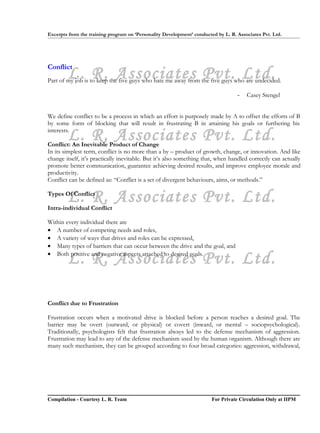 Excerpts from the training program on ‘Personality Development’ conducted by L. R. Associates Pvt. Ltd.




Conflict
        L. R. Associates Pvt. Ltd.
Part of my job is to keep the five guys who hate me away from the five guys who are undecided.

                                                                                   -   Casey Stengel


We define conflict to be a process in which an effort is purposely made by A to offset the efforts of B
by some form of blocking that will result in frustrating B in attaining his goals or furthering his

        L. R. Associates Pvt. Ltd.
interests.

Conflict: An Inevitable Product of Change
In its simplest term, conflict is no more than a by – product of growth, change, or innovation. And like
change itself, it’s practically inevitable. But it’s also something that, when handled correctly can actually
promote better communication, guarantee achieving desired results, and improve employee morale and
productivity.
Conflict can be defined as: “Conflict is a set of divergent behaviours, aims, or methods.”


        L. R. Associates Pvt. Ltd.
Types Of Conflict

Intra-individual Conflict

Within every individual there are
• A number of competing needs and roles,
• A variety of ways that drives and roles can be expressed,
• Many types of barriers that can occur between the drive and the goal, and

        L. R. Associates Pvt. Ltd.
• Both positive and negative aspects attached to desired goals.




Conflict due to Frustration

Frustration occurs when a motivated drive is blocked before a person reaches a desired goal. The
barrier may be overt (outward, or physical) or covert (inward, or mental – sociopsychological).
Traditionally, psychologists felt that frustration always led to the defense mechanism of aggression.
Frustration may lead to any of the defense mechanism used by the human organism. Although there are
many such mechanism, they can be grouped according to four broad categories: aggression, withdrawal,




Compilation - Courtesy L. R. Team                                       For Private Circulation Only at IIPM
 