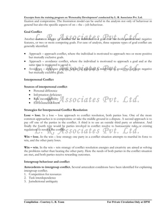 Excerpts from the training program on ‘Personality Development’ conducted by L. R. Associates Pvt. Ltd.
fixation and compromise. The frustration model can be useful in the analysis not only of behaviour in
general but also the specific aspects of on – the – job behaviour.

Goal Conflict

        L. R. Associates Pvt. Ltd.
Another common source of conflict for an individual is a goal that has both positive and negative
features, or two or more competing goals. For ease of analysis, three separate types of goal conflict are
generally identified:

•   Approach – approach conflict, where the individual is motivated to approach two or more positive
    but mutually exclusive goals.
•   Approach – avoidance conflict, where the individual is motivated to approach a goal and at the
    same time is motivated to avoid it.
•       L. R. Associates Pvt. Ltd.
    Avoidance – avoidance conflict, where the individual is motivated to avoid two or more negative
    but mutually exclusive goals.

Interpersonal Conflict

Sources of interpersonal conflict
   • Personal difference
   • Information deficiency
        L. R. Associates Pvt. Ltd.
   • Role incompatibility
   • Environmental stress

Strategies for Interpersonal Conflict Resolution
Lose – lose. In a lose – lose approach to conflict resolution, both parties lose. One of the more
common approaches is to compromise or take the middle ground in a dispute. A second approach is to
pay off one of the parties in the conflict. A third is to use an outside third party or arbitrator. And
finally the fourth type would be parties involved in conflict resolve to bureaucratic rules or existing
        L. R. Associates Pvt. Ltd.
regulations to resolve the conflict.

Win – lose. In the win – lose strategy one party in a conflict situation attempts to marshal its force to
win, and the other party loses.

Win – win. In the win – win strategy of conflict resolution energies and creativity are aimed at solving
the problems rather than beating the other party. Here the needs of both parties in the conflict situation
are met, and both parties receive rewarding outcomes.

Intergroup behaviour and conflict
Antecedents to intergroup conflict. Several antecedent conditions have been identified for explaining
intergroup conflict.
1. Competition for resources
2. Task interdependence
3. Jurisdictional ambiguity




Compilation - Courtesy L. R. Team                                       For Private Circulation Only at IIPM
 