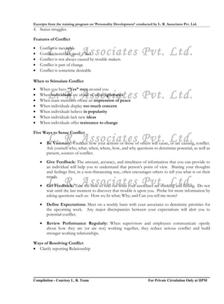 Excerpts from the training program on ‘Personality Development’ conducted by L. R. Associates Pvt. Ltd.
4. Status struggles.

Features of Conflict

•
•
•
        L. R. Associates Pvt. Ltd.
    Conflict is inevitable
    Conflict is neither good / bad
    Conflict is not always caused by trouble makers
•   Conflict is part of change
•   Conflict is sometime desirable

When to Stimulate Conflict
•   When you have “Yes” men around you
•
•
        L. R. Associates Pvt. Ltd.
    When individuals are afraid to admit ignorance
    When team members create an impression of peace
•   When individuals display too much concern
•   When individuals believe in popularity
•   When individuals lack new ideas
•   When individuals offer resistance to change

Five Ways to Sense Conflict

    •
        L. R. Associates Pvt. Ltd.
        Be Visionary: Visualize how your actions or those of others will cause, or are causing, conflict.
        Ask yourself who, what, when, where, how, and why questions to determine potential, as well as
        present, sources of conflict.

    •   Give Feedback: The amount, accuracy, and timeliness of information that you can provide to
        an individual will help you to understand that person’s point of view. Sharing your thoughts
        and feelings first, in a non-threatening way, often encourages others to tell you what is on their
        minds.

    •   L. R. Associates Pvt. Ltd.
        Get Feedback: Take the time to find out what your associates are thinking and feeling. Do not
        wait until the last moment to discover that trouble is upon you. Probe for more information by
        asking questions such as: How so; In what; Why; and Can you tell me more?

    •   Define Expectations: Meet on a weekly basis with your associates to determine priorities for
        the upcoming week. Any major discrepancies between your expectations will alert you to
        potential conflict.

    •   Review Performance Regularly: When supervisors and employees communicate openly
        about how they are (or are not) working together, they reduce serious conflict and build
        stronger working relationships.

Ways of Resolving Conflict
• Clarify reporting Relationship




Compilation - Courtesy L. R. Team                                       For Private Circulation Only at IIPM
 