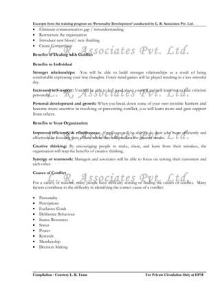 Excerpts from the training program on ‘Personality Development’ conducted by L. R. Associates Pvt. Ltd.
•   Eliminate communication gap / misunderstanding
•   Restructure the organization
•   Introduce new blood/ new thinking
•   Create Competition
        L. R. Associates Pvt. Ltd.
Benefits of Dealing with Conflict

Benefits to Individual
Stronger relationships: You will be able to build stronger relationships as a result of being
comfortable expressing your true thoughts. Fewer mind games will be played resulting in a less stressful
day.

        L. R. Associates Pvt. Ltd.
Increased self-respect: You will be able to feel good about yourself and will learn not to take criticism
personally.
Personal development and growth: When you break down some of your own invisible barriers and
become more assertive in resolving or preventing conflict, you will learn more and gain support
from others.
Benefits to Your Organization


        L. R. Associates Pvt. Ltd.
Improved efficiency & effectiveness: Employees will be able to do their jobs more efficiently and
effectively by focusing their efforts where they will produce the greatest results.
Creative thinking: By encouraging people to make, share, and learn from their mistakes, the
organization will reap the benefits of creative thinking.
Synergy or teamwork: Managers and associates will be able to focus on serving their customers and
each other.

Causes of Conflict
        L. R. Associates Pvt. Ltd.
For a variety of reasons, many people have difficulty sensing or finding the causes of conflict. Many
factors contribute to the difficulty in identifying the correct cause of a conflict:

•   Personality
•   Perceptions
•   Exclusive Goals
•   Deliberate Behaviour
•   Scarce Resources
•   Status
•   Power
•   Rewards
•   Membership
•   Decision Making




Compilation - Courtesy L. R. Team                                       For Private Circulation Only at IIPM
 
