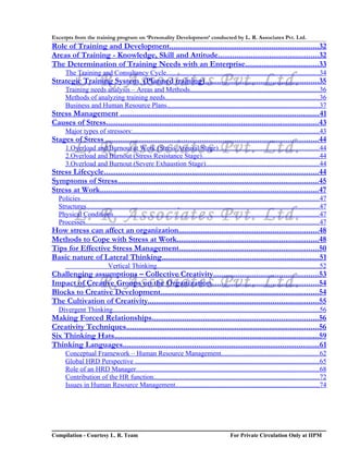 Excerpts from the training program on ‘Personality Development’ conducted by L. R. Associates Pvt. Ltd.
Role of Training and Development.........................................................................32
Areas of Training - Knowledge, Skill and Attitude.................................................32
The Determination of Training Needs with an Enterprise....................................33
      The Training and Consultancy Cycle.........................................................................................34
           L. R. Associates Pvt. Ltd.
Strategic Training System (Planned training).......................................................35
      Training needs analysis – Areas and Methods............................................................................36
      Methods of analyzing training needs..........................................................................................36
      Business and Human Resource Plans.........................................................................................37
Stress Management .................................................................................................41
Causes of Stress........................................................................................................43
      Major types of stressors:.............................................................................................................43
Stages of Stress ........................................................................................................44
           L. R. Associates Pvt. Ltd.
      1.Overload and Burnout at Work (Stress Arousal Stage)...........................................................44
      2.Overload and Burnout (Stress Resistance Stage).....................................................................44
      3.Overload and Burnout (Severe Exhaustion Stage)..................................................................44
Stress Lifecycle.........................................................................................................44
Symptoms of Stress..................................................................................................45
Stress at Work..........................................................................................................47
   Policies............................................................................................................................................47
   Structures........................................................................................................................................47
           L. R. Associates Pvt. Ltd.
   Physical Conditions........................................................................................................................47
   Processes.........................................................................................................................................47
How stress can affect an organization....................................................................48
Methods to Cope with Stress at Work.....................................................................48
Tips for Effective Stress Management....................................................................50
Basic nature of Lateral Thinking.............................................................................51
                              Vertical Thinking...............................................................................................52
Challenging assumptions – Collective Creativity...................................................53
           L. R. Associates Pvt. Ltd.
Impact of Creative Groups on the Organization....................................................54
Blocks to Creative Development.............................................................................54
The Cultivation of Creativity...................................................................................55
   Divergent Thinking.........................................................................................................................56
Making Forced Relationships.................................................................................56
Creativity Techniques..............................................................................................56
Six Thinking Hats....................................................................................................59
Thinking Languages................................................................................................61
      Conceptual Framework – Human Resource Management.........................................................62
      Global HRD Perspective ............................................................................................................65
      Role of an HRD Manager...........................................................................................................68
      Contribution of the HR function.................................................................................................72
      Issues in Human Resource Management....................................................................................74




Compilation - Courtesy L. R. Team                                                                  For Private Circulation Only at IIPM
 