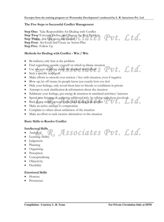 Excerpts from the training program on ‘Personality Development’ conducted by L. R. Associates Pvt. Ltd.

The Five Steps to Successful Conflict Management

Step One: Take Responsibility for Dealing with Conflict

        L. R. Associates Pvt. Ltd.
Step Two: Uncover, Define, and Discuss the Real Problem
Step Three: Ask Questions and Listen!
Step Four: Set Goals and Create an Action Plan
Step Five: Follow Up

Methods for Dealing with Conflict - Win / Win

•   Be indirect; only hint at the problem
•   Find something outside yourself on which to blame situation
•
•
        L. R. Associates Pvt. Ltd.
    Use sarcasm in talking about the situation with others
    Seek a specific scapegoat
•   Make efforts to smooth over tension / live with situation, even if negative
•   Blow up; let off steam; let people know just exactly how you feel
•   Hide your feelings, only reveal them later to friends or confidants in private
•   Attempt to seek clarification & information about the situation
•   Sublimate your feelings, put energy & attention in unrelated activities/ interests
•   Spend time listening & gathering additional info. by talking with those involved
•
•
        L. R. Associates Pvt. Ltd.
    Back down under pressure rather than dealing with conflict
    Make an active attempt to compromise
•   Complain to others about unfairness of the situation
•   Make an effort to seek creative alternatives to the situation

Basic Skills to Resolve Conflict

Intellectual Skills
        L. R. Associates Pvt. Ltd.
• Analytical
• Learning Ability
• Judgement
• Planning
• Organising
• Perception
• Conceptualizing
• Objectivity
• Flexibility

Emotional Skills
• Honesty
• Persistence




Compilation - Courtesy L. R. Team                                       For Private Circulation Only at IIPM
 