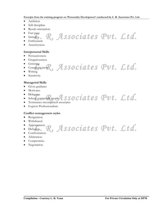 Excerpts from the training program on ‘Personality Development’ conducted by L. R. Associates Pvt. Ltd.
•   Ambition
•   Self-discipline
•   Result-orientation
•   Fast pace
•
•
        L. R. Associates Pvt. Ltd.
    Initiative
    Enthusiasm
•   Assertiveness

Interpersonal Skills
• Persuasiveness
• Gregariousness
• Listening
        L. R. Associates Pvt. Ltd.
• Communication
• Writing
• Sensitivity

Managerial Skills
• Gives guidance
• Motivates
• Delegates
        L. R. Associates Pvt. Ltd.
• Selects competent people
• Terminates incompetent associates
• Expects Professionalism

Conflict management styles
• Resignation.
• Withdrawal.
• Appeasement.
        L. R. Associates Pvt. Ltd.
• Defusion.
• Confrontation.
• Arbitration.
• Compromise.
• Negotiation.




Compilation - Courtesy L. R. Team                                       For Private Circulation Only at IIPM
 