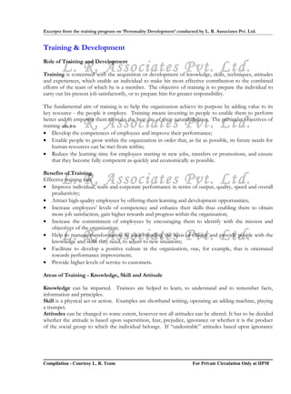 Excerpts from the training program on ‘Personality Development’ conducted by L. R. Associates Pvt. Ltd.


Training & Development

        L. R. Associates Pvt. Ltd.
Role of Training and Development

Training is concerned with the acquisition or development of knowledge, skills, techniques, attitudes
and experiences, which enable an individual to make his most effective contribution to the combined
efforts of the team of which he is a member. The objective of training is to prepare the individual to
carry out his present job satisfactorily, or to prepare him for greater responsibility.

The fundamental aim of training is to help the organization achieve its purpose by adding value to its
key resource - the people it employs. Training means investing in people to enable them to perform

        L. R. Associates Pvt. Ltd.
better and to empower them to make the best use of their natural abilities. The particular objectives of
training are to:
• Develop the competences of employees and improve their performance;
• Enable people to grow within the organization in order that, as far as possible, its future needs for
    human resources can be met from within;
• Reduce the learning time for employees starting in new jobs, transfers or promotions, and ensure
    that they become fully competent as quickly and economically as possible.

Benefits of Training
        L. R. Associates Pvt. Ltd.
Effective training can:
• Improve individual, team and corporate performance in terms of output, quality, speed and overall
   productivity;
• Attract high-quality employees by offering them learning and development opportunities;
• Increase employees’ levels of competence and enhance their skills thus enabling them to obtain
   more job satisfaction, gain higher rewards and progress within the organization;
• Increase the commitment of employees by encouraging them to identify with the mission and
   objectives of the organization;
        L. R. Associates Pvt. Ltd.
• Help to manage transformation by understanding the basis of change and provide people with the
   knowledge and skills they need, to adjust to new situations;
• Facilitate to develop a positive culture in the organization, one, for example, that is orientated
   towards performance improvement;
• Provide higher levels of service to customers.

Areas of Training - Knowledge, Skill and Attitude

Knowledge can be imparted. Trainees are helped to learn, to understand and to remember facts,
information and principles.
Skill is a physical act or action. Examples are shorthand writing, operating an adding machine, playing
a trumpet.
Attitudes can be changed to some extent, however not all attitudes can be altered. It has to be decided
whether the attitude is based upon superstition, fear, prejudice, ignorance or whether it is the product
of the social group to which the individual belongs. If “undesirable” attitudes based upon ignorance




Compilation - Courtesy L. R. Team                                       For Private Circulation Only at IIPM
 