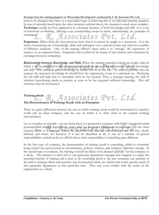 Excerpts from the training program on ‘Personality Development’ conducted by L. R. Associates Pvt. Ltd.
need to be changed then there is a reasonable hope of achieving this in an industrial training situation.
In case of attitudes based upon the other elements outlined above, the situation is much more complex.
Technique usually involves application in a dynamic situation of both knowledge and skill. It is a way
of behaviour or thinking. Driving a car, commanding troops in battle, salesmanship, are examples of

        L. R. Associates Pvt. Ltd.
techniques.

Experience differs from the four previous items that is it cannot be taught in a classroom. It is the
result of practicing use of knowledge, skills and techniques over a period of time and often in a number
of different situations. One of the training officer’s many tasks is to “arrange” the experience of
trainees on an organised basis. Frequently this is achieved by means of job rotation and sometimes by
exchanges between companies.

Relationship between Knowledge and Skill. When the training material is being put in the order in
        L. R. Associates Pvt. Ltd.
which it will be presented to the trainees, account must be taken of the relationship between knowledge
and skill. The trainee is given knowledge to enable him to do his job. As soon as possible after he
acquires the necessary knowledge he should have the opportunity to put it to practical use. Practicing
the job skill will help him to remember what he has learned. Thus, a manager learning the skill of
selection interviewing needs to practice as soon as he has acquired sufficient knowledge. This will
reinforce what he has learned.



        L. R. Associates Pvt. Ltd.
Training needs

The Determination of Training Needs with an Enterprise

There is a great difference between the way in which training needs would be determined in a perfect
world and an ideal company, and the way in which it is often done in the normal working
circumstances.

Let us consider an example - on one hand, there is a progressive company with highly organized central

        L. R. Associates Pvt. Ltd.
personnel and training departments, and a plan for integrated manpower development. At the other
extreme, there is a company where the personnel and training responsibilities are not very clearly
defined, and where the function, if it can be identified at all, is one of a number of general
responsibilities carried out by an official whose main responsibility is something quite different.

In the first type of company, the determination of training needs is something, which is constantly
being carried out and reviewed as circumstances, policies, markets, and company objectives change. In
the second type of company, the training is much less likely to be planned ‘globally’ for the company as
a whole. The initiative is often left to one particular department manager who happens to realize the
potential benefits of training and is keen to do something about it. He may nominate one member of
his staff as training officer and activities may be launched which are related only to the specific needs of
that particular department at that particular time. They may even conflict with the needs of the
organization as a whole.




Compilation - Courtesy L. R. Team                                       For Private Circulation Only at IIPM
 