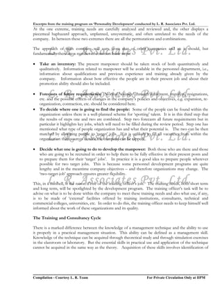 Excerpts from the training program on ‘Personality Development’ conducted by L. R. Associates Pvt. Ltd.
At the one extreme, training needs are carefully analyzed and reviewed and, the other displays a
piecemeal haphazard approach, unplanned, unsystematic, and often unrelated to the needs of the
company. In between these two extremes there are all the permutations and combinations.


        L. R. Associates Pvt. Ltd.
The approach of each company will vary from that of other companies and so it should, but
fundamentally there are a number of common basic steps:

•   Take an inventory: The present manpower should be taken stock of both quantitatively and
    qualitatively. Information related to manpower will be available in the personnel department, i.e.,
    information about qualifications and previous experience and training already given by the
    company. Information about how effective the people are in their present job and about their
    promotion ability should also be included.

•       L. R. Associates Pvt. Ltd.
    Forecasts of future requirements: Normal ‘wastage’ through retirement, transfers, resignations,
    etc. and the possible effects of changes in the company’s policies and objectives, e.g. expansion, re-
    organization, contraction, etc. should be considered here.
•   To decide where one is going to find the people: Some of the people can be found within the
    organization unless there is a well-planned scheme for ‘spotting’ talent. It is in this third step that
    the results of steps one and two are combined. Step two forecasts all future requirements but in
    particular it highlights key jobs, which will need to be filled during the review period. Step one has
    mentioned what type of people organization has and what their potential is. The two can be then

        L. R. Associates Pvt. Ltd.
    matched by allocating people to ‘target’ jobs. If it is unlikely to fill all vacancies from within the
    organization then sources outside the company can be tapped.

•   Decide what one is going to do to develop the manpower: Both those who are there and those
    who are going to be recruited in order to help them to be fully effective in their present posts and
    to prepare them for their ‘target’ jobs’. In practice it is a good idea to prepare people wherever
    possible for two target jobs. This is because some personnel development programs are quite
    lengthy and in the meantime company objectives – and therefore organizations may change. The
    ‘two-target-job’ approach ensures greater flexibility.
        L. R. Associates Pvt. Ltd.
This, in a nutshell, is the raison d’etre of the training officer’s job. The training needs, both short term
and long term, will be spotlighted by the development program. The training officer’s task will be to
advise on what is to be done within the company to meet these training needs and also what use, if any,
is to be made of ‘external’ facilities offered by training institutions, consultants, technical and
commercial colleges, universities, etc. In order to do this, the training officer needs to keep himself well
informed about the work of these organizations and its quality.

The Training and Consultancy Cycle

There is a marked difference between the knowledge of a management technique and the ability to use
it properly in a practical management situation. This ability can be defined as a management skill.
Knowledge of the technique can be acquired through theoretical study and through simulation exercises
in the classroom or laboratory. But the essential skills in practical use and application of the technique
cannot be acquired in the same way as the theory. Acquisition of these skills involves identification of




Compilation - Courtesy L. R. Team                                       For Private Circulation Only at IIPM
 
