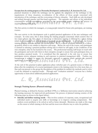 Excerpts from the training program on ‘Personality Development’ conducted by L. R. Associates Pvt. Ltd.
practical situations to which the technique can be applied; the adaptation of the technique to the
requirements of these situations; co-ordination of the efforts of those people concerned with
introduction of the technique, and the overcoming of diverse obstacles. Such skills are only developed
and refined through practice and first-hand experience. The aptitudes and efforts of the individuals

        L. R. Associates Pvt. Ltd.
concerned as well as opportunities provided by the environment greatly influence the process of
acquiring management skills.

The first activity in which the managers, or young people trained for future jobs participate, are training
courses.

The next activity in the development cycle is guided practical application of the new techniques and
concepts. In some cases, this is done during the training program concerned, which consists thus of
two major phases: the first, phase of classroom or laboratory training is followed by a phase during
        L. R. Associates Pvt. Ltd.
which the participants work as individuals or in groups on practical projects. In other cases, the formal
training program does not include this second phase. But it is almost invariably followed by a follow-
up period, which is very similar in objectives and scope. Before the end of the course, each participant
is assisted in selecting a practical problem-solving task in which he will apply, in the conditions of his
own enterprise, what he has learned in the course. The professional training staff keeps in touch with
the participants and work with them in their enterprise enough to ensure that each participant does, in
fact, produce practical results. It is considered that this approach is the only way to ensure that
participants receive adequate training in, and exposure to, practical management skills. Further, top
management is unlikely to accept any alternative approach to training which excludes the practical
        L. R. Associates Pvt. Ltd.
application of new techniques.

At the end of this practical in-plant application phase (whether part of a general course or follow-up
phase after the completion of a course) participants return to the training center for a few more days, so
that each can present to the group the description of the problem he tackled, the methods used to solve
it and the obtained or expected results. Through such “evaluation seminars” everyone has a further
opportunity to learn about additional practical applications.


        L. R. Associates Pvt. Ltd.
Strategic Training System (Planned training)

Planned training, as defined by Kenney and Reid (1994), is a ‘deliberate intervention aimed at achieving
the learning necessary for improved job performance’ the process of planned training consists of the
following steps (as shown in the figure below):
• Identify and define training needs – This involves analysis of corporate, team, occupational and
    individual needs to acquire new skills or knowledge or to improve existing competencies. The
    analysis covers problems to be solved as well as future demands. Decisions are made at this stage
    on the extent to which training is the best and the most cost-effective way to solve the problem.




Compilation - Courtesy L. R. Team                                       For Private Circulation Only at IIPM
 
