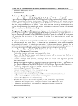 Excerpts from the training program on ‘Personality Development’ conducted by L. R. Associates Pvt. Ltd.
•   Analysis of performance reviews
•   Training surveys

Business and Human Resource Plans
        L. R. Associates Pvt. Ltd.
The training strategy of an organization should largely be determined by its business and HR strategies
and plans from which flow human resource plans. The plans should indicate in fairly general terms the
types of skills and competences that may be required in the future and the number of people with those
skills and competencies who will be needed. These broad indicators have to be translated into more
specific plans which cover, for example, the outputs from training programs of people with particular
skills or a combination of skills (multi-skilling).
Management Development. Management development on the other hand is a systematic process of
        L. R. Associates Pvt. Ltd.
growth and development by which the managers develop their abilities to manage. So it is the result of
not only participation in formal courses of instruction but also of actual job experience. It is concerned
with improving the performance of the managers by giving them opportunities for growth and
development.
Management development in an organization contributes to business success by enabling the managers
to meet its present and future needs. It improves their performance, gives them development
opportunities, and provides for management succession. Professional development processes may be
anticipatory (so that managers can contribute to long-term objectives), reactive (intended to resolve or
        L. R. Associates Pvt. Ltd.
pre-empt performance difficulties) or motivational (geared to individual career aspirations).

Objectives of Management Development
• Ensures that managers understand what is expected of them.
• Agrees with the objectives against which their performance will be measured and the level of
   competence required in their roles.
• Identifies managers with potential, encourages them to prepare and implement personal
   development plans.

        L. R. Associates Pvt. Ltd.
• Makes certain that they receive the required development, training and experience to be equipped to
   face more demanding responsibilities within their own locations and elsewhere in the organization.
• Provides for management succession, creating a system to keep this under review.
• Improves the performance of the managers.
• Increases morale of members of the management group.
• Enhances versatility of the management group.
• Keeps executives abreast with the changes and developments in their respective fields.
• Creates successors who can take over in case of contingencies.
• Improves thought process and analytical ability.
• Broadens the outlook of the executive regarding his role, position and responsibilities.
• Understands the conceptual issues relating to economic, social, and technical areas.
• Understands the problems of human relations and improves human relation skills.
• Stimulates creative thinking.




Compilation - Courtesy L. R. Team                                       For Private Circulation Only at IIPM
 