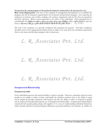 Excerpts from the training program on ‘Personality Development’ conducted by L. R. Associates Pvt. Ltd.
Role of the Organization. The role of the company in management development is to establish the
program and the development opportunities for its present and potential managers. Just exposing the
employees to lectures, case studies, readings, job rotation, assignments and the like does not guarantee
that they will learn. What is more important is the effort of the individuals. Each individual has to

        L. R. Associates Pvt. Ltd.
contribute to his development, as others can only create opportunities. The saying “We can take the
horse to the water but we cannot make it drink” cannot be forgotten here.

The role of the company is to provide conditions that accelerate the growth. And these conditions
should be part of the organizational climate itself, in order to be away from the unrealistic expectation
that we can create and develop managers only in classroom.




        L. R. Associates Pvt. Ltd.


        L. R. Associates Pvt. Ltd.


        L. R. Associates Pvt. Ltd.
Interpersonal Relationship
Interpersonal skills
Every individual possesses the need and ability to relate to people. However, sometimes when we meet
people we are unable to relate to them, and handle the situation ourselves. Just as the ability to paint
can be improved through experience with brushes and oils, the ability to relate or respond to people
can be improved through practicing the art of interpersonal relationships. Interpersonal relationship is
concerned with people getting along well together. It is a way of understanding individual behaviour,
which includes physical and psychological differences, personal problems and attitudes. It enables an




Compilation - Courtesy L. R. Team                                       For Private Circulation Only at IIPM
 