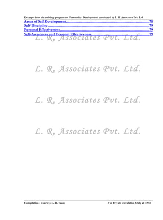 Excerpts from the training program on ‘Personality Development’ conducted by L. R. Associates Pvt. Ltd.
Areas of Self Development.......................................................................................78
Self-Discipline .........................................................................................................79
Personal Effectiveness.............................................................................................79
Self-Awareness and Personal Effectiveness............................................................79
         L. R. Associates Pvt. Ltd.


         L. R. Associates Pvt. Ltd.


         L. R. Associates Pvt. Ltd.


         L. R. Associates Pvt. Ltd.




Compilation - Courtesy L. R. Team                                              For Private Circulation Only at IIPM
 