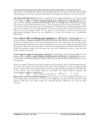 Excerpts from the training program on ‘Personality Development’ conducted by L. R. Associates Pvt. Ltd.
than reactive to what they send. When communicating, step into the shoes of the other person. Read
body language, tone of voice, statements, and silences. Investigate the employee's motivation and fear.

Ask open-ended questions: Remember, your goal is to get enough information so you can work with

        L. R. Associates Pvt. Ltd.
the person to resolve problems and increase productivity. A yes/no (or closed) question will only give
you a yes or no answer. A question that begins with "why" puts people on the defensive. Think about
how you react when asked questions such as, "Why were you late? Why do you act like that? " Who,
what, where, and how questions involve the other person. "What leads you to make that decision? How
can we work together on solving this problem? Who else is affected when you're late? When do you
think you can start working towards this new goal?" It takes practice to self-edit and reframe your
questioning techniques because we are conditioned to accuse and assume, not to accumulate
information.

        L. R. Associates Pvt. Ltd.
Listen intensely and avoid solving other's problems: So often our good intentions prompt us to
provide solutions to people's problems when they don't actually want advice, but instead simply want to
be heard. Comments such as, "That must be painful for you. You sound angry. It seems like you're
feeling frustrated," might seem weak and even ineffectual if you are used to communicating directly and
giving orders. But the up-front investment is worth the results generated by this kind of listening. Once
people feel genuinely heard, they will entrust you with more information, which is what you want
because it gives you control.

Frame responses using the I-language technique: Essentially you are taking responsibility for your
        L. R. Associates Pvt. Ltd.
feelings. You are not blaming the employee for his or her actions, but you are pointing out how his or
her behaviour affects your feelings. To begin, comment on observable factual behaviours and state the
consequences.

Here's an example: "When you give me your reports at the last minute (fact), I feel frustrated because I
must rush and wonder if I'm not catching errors and I end up barking at you (give consequences that
matter to them.) I wish you would give me more lead time (ask for behaviour change) so that we'll both
be less stressed (state the benefits). What do you think?" (the script should be onscreen with

        L. R. Associates Pvt. Ltd.
accompanying comments in parentheses)

Match your words to your body language: If you're honest, your body language will confirm it. If
you're feeling angry and denying it, your tone of voice might give you away. Be honest, then do a body
check to make sure your words match your nonverbal gestures. Otherwise, you won't be taken
seriously.




Compilation - Courtesy L. R. Team                                       For Private Circulation Only at IIPM
 