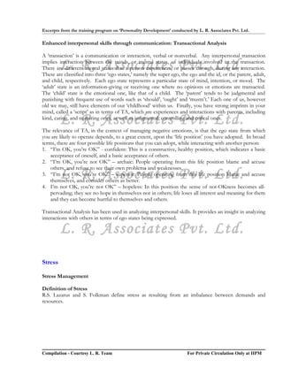 Excerpts from the training program on ‘Personality Development’ conducted by L. R. Associates Pvt. Ltd.

Enhanced interpersonal skills through communication: Transactional Analysis

A ‘transaction’ is a communication or interaction, verbal or nonverbal. Any interpersonal transaction

         L. R. Associates Pvt. Ltd.
implies interaction between the minds, or mental states, of individuals involved in the transaction.
There are different mental states that a person experiences, or passes through, during any interaction.
These are classified into three ‘ego states,’ namely the super ego, the ego and the id, or the parent, adult,
and child, respectively. Each ego state represents a particular state of mind, intention, or mood. The
‘adult’ state is an information-giving or receiving one where no opinions or emotions are transacted.
The ‘child’ state is the emotional one, like that of a child. The ‘parent’ tends to be judgmental and
punishing with frequent use of words such as ‘should’, ‘ought’ and ‘mustn’t.’ Each one of us, however
old we may, still have elements of our ‘childhood’ within us. Finally, you have strong imprints in your
mind, called a ‘script’ as in terms of TA, which are experiences and interactions with parents, including
         L. R. Associates Pvt. Ltd.
kind, caring, and nurturing ones, as well as judgmental, controlling and critical ones.

The relevance of TA, in the context of managing negative emotions, is that the ego state from which
you are likely to operate depends, to a great extent, upon the ‘life position’ you have adopted. In broad
terms, there are four possible life positions that you can adopt, while interacting with another person:
1. “I’m OK, you’re OK” - confident: This is a constructive, healthy position, which indicates a basic
    acceptance of oneself, and a basic acceptance of others.
2. “I’m OK, you’re not OK” – archaic: People operating from this life position blame and accuse
    others, and refuse to see their own problems and weaknesses.
         L. R. Associates Pvt. Ltd.
3. “I’m not OK, you’re OK” – superior: People operating from this life position blame and accuse
    themselves, and consider others as better.
4. I’m not OK, you’re not OK” – hopeless: In this position the sense of not-OKness becomes all-
    pervading; they see no hope in themselves nor in others; life loses all interest and meaning for them
    and they can become hurtful to themselves and others.

Transactional Analysis has been used in analyzing interpersonal skills. It provides an insight in analyzing
interactions with others in terms of ego states being expressed.

         L. R. Associates Pvt. Ltd.
Stress

Stress Management

Definition of Stress
R.S. Lazarus and S. Folkman define stress as resulting from an imbalance between demands and
resources.




Compilation - Courtesy L. R. Team                                       For Private Circulation Only at IIPM
 