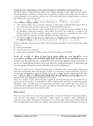 Excerpts from the training program on ‘Personality Development’ conducted by L. R. Associates Pvt. Ltd.
The word stress is derived from the Latin word ‘stringere’ meaning to ‘draw tight’ and was used to
describe hardships or affliction. Unfortunately, the lifestyle, in which we live today, does not allow us
to react physically to the problems, which we face. When faced with stress our basic instinct is to flee or
fight. Realistically, we can do neither.

        L. R. Associates Pvt. Ltd.
Other definitions of stress include:
• “The reaction people have to excessive pressures or other types of demand placed upon them. It
   arises when they worry that they cannot cope.” (Health and Safety Executive)
• “Stress occurs where demands made on individuals do not match the resources available or meet
   the individual’s needs and motivation. Stress will be the result if the workload is too large for the
   number of workers and time available. Equally, a boring or repetitive task which does not use the
   potential skills and experience of some individuals will cause them stress.”
• “That which arises when the pressures placed upon an individual exceed the perceived capacity of
        L. R. Associates Pvt. Ltd.
   that individual to cope.”
From the definitions above one can observe that the essential ingredients of work related stress might
be seen as:
• a personal experience
• caused by pressure or demands
• impact upon an individual’s ability to cope or his/her perception of such ability


        L. R. Associates Pvt. Ltd.
Ideally, we need to be aware of what stress agents affect us, learn appropriate stress
management techniques and consciously apply them. Symptoms of stress manifest themselves
in many ways. Recognizing these warning signs and consciously applying coping mechanisms is
one key to combating the problem. Stress can affect the overall performance of individuals and
for some people will result in serious ill health, both mental and physical.

Stress occurs when there is a mismatch between what the individual wants, and is capable of doing, and
what their environment offers and demands of them. It is important to bear in mind that everyone’s

        L. R. Associates Pvt. Ltd.
environment will be different and will include factors such as where they live, where they work, what
their work consists of, their families, their friends, their life-style, their beliefs, their education, their
attitudes to life, their expectations of themselves and others.
There are a number of other factors that play a significant role in determining what is stressful for one
person and not for another. As individuals we all have different life experiences, conditioning, genetic
inheritance, states of health and, most importantly, personality types, which make our reaction to
stressful situations different! What one person may view as stressful another might not. This does not
make either person better or worse than the other.

What is stress?

There are many myths about stress. Some people think it means an individual is weak and unable to
cope and that it only happens to ‘high fliers’. Others think it is an illness. Many individuals are
confused, as they believe that pressure and stress are one and the same. They are not. Stress will result
from an inappropriate level of pressure, whether real or perceived. We all need challenges, but if we are




Compilation - Courtesy L. R. Team                                       For Private Circulation Only at IIPM
 