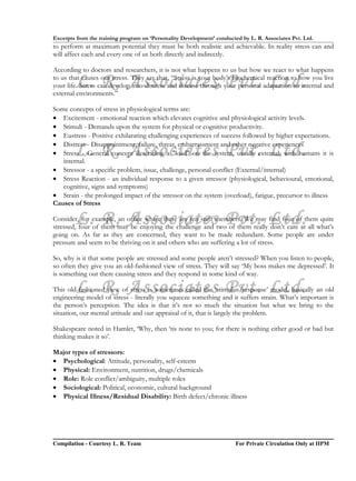 Excerpts from the training program on ‘Personality Development’ conducted by L. R. Associates Pvt. Ltd.
to perform at maximum potential they must be both realistic and achievable. In reality stress can and
will affect each and every one of us both directly and indirectly.

According to doctors and researchers, it is not what happens to us but how we react to what happens

        L. R. Associates Pvt. Ltd.
to us that causes our stress. They say that, “Stress is your body’s biochemical reaction to how you live
your life. Stress can develop into distress and disease through your personal adaptation to internal and
external environments.”

Some concepts of stress in physiological terms are:
• Excitement - emotional reaction which elevates cognitive and physiological activity levels.
• Stimuli - Demands upon the system for physical or cognitive productivity.
• Eustress - Positive exhilarating challenging experiences of success followed by higher expectations.
• Distress - Disappointment, failure, threat, embarrassment and other negative experiences
        L. R. Associates Pvt. Ltd.
• Stress - General concept describing a "load" on the system, usually external, with humans it is
   internal.
• Stressor - a specific problem, issue, challenge, personal conflict (External/internal)
• Stress Reaction - an individual response to a given stressor (physiological, behavioural, emotional,
   cognitive, signs and symptoms)
• Strain - the prolonged impact of the stressor on the system (overload), fatigue, precursor to illness
Causes of Stress

        L. R. Associates Pvt. Ltd.
Consider, for example, an office where there are ten staff members. We may find four of them quite
stressed, four of them may be enjoying the challenge and two of them really don’t care at all what’s
going on. As far as they are concerned, they want to be made redundant. Some people are under
pressure and seem to be thriving on it and others who are suffering a lot of stress.

So, why is it that some people are stressed and some people aren’t stressed? When you listen to people,
so often they give you an old-fashioned view of stress. They will say ‘My boss makes me depressed’. It
is something out there causing stress and they respond in some kind of way.

        L. R. Associates Pvt. Ltd.
This old-fashioned view of stress is sometimes called the ‘stimulus/response’ model, basically an old
engineering model of stress - literally you squeeze something and it suffers strain. What’s important is
the person’s perception. The idea is that it’s not so much the situation but what we bring to the
situation, our mental attitude and our appraisal of it, that is largely the problem.

Shakespeare noted in Hamlet, ‘Why, then ‘tis none to you; for there is nothing either good or bad but
thinking makes it so’.

Major types of stressors:
• Psychological: Attitude, personality, self-esteem
• Physical: Environment, nutrition, drugs/chemicals
• Role: Role conflict/ambiguity, multiple roles
• Sociological: Political, economic, cultural background
• Physical Illness/Residual Disability: Birth defect/chronic illness




Compilation - Courtesy L. R. Team                                       For Private Circulation Only at IIPM
 