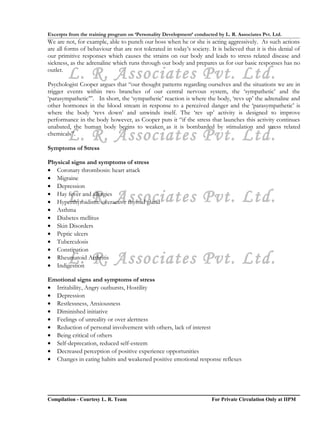 Excerpts from the training program on ‘Personality Development’ conducted by L. R. Associates Pvt. Ltd.
We are not, for example, able to punch our boss when he or she is acting aggressively. As such actions
are all forms of behaviour that are not tolerated in today’s society. It is believed that it is this denial of
our primitive responses which causes the strains on our body and leads to stress related disease and
sickness, as the adrenaline which runs through our body and prepares us for our basic responses has no
outlet.
        L. R. Associates Pvt. Ltd.
Psychologist Cooper argues that “our thought patterns regarding ourselves and the situations we are in
trigger events within two branches of our central nervous system, the ‘sympathetic’ and the
‘parasympathetic’”. In short, the ‘sympathetic’ reaction is where the body, ‘revs up’ the adrenaline and
other hormones in the blood stream in response to a perceived danger and the ‘parasympathetic’ is
where the body ‘revs down’ and unwinds itself. The ‘rev up’ activity is designed to improve
performance in the body however, as Cooper puts it “if the stress that launches this activity continues
unabated, the human body begins to weaken as it is bombarded by stimulation and stress related
        L. R. Associates Pvt. Ltd.
chemicals”.

Symptoms of Stress

Physical signs and symptoms of stress
• Coronary thrombosis: heart attack
• Migraine
• Depression

        L. R. Associates Pvt. Ltd.
• Hay fever and allergies
• Hyperthyroidism: overactive thyroid gland
• Asthma
• Diabetes mellitus
• Skin Disorders
• Peptic ulcers
• Tuberculosis
• Constipation
        L. R. Associates Pvt. Ltd.
• Rheumatoid Arthritis
• Indigestion

Emotional signs and symptoms of stress
• Irritability, Angry outbursts, Hostility
• Depression
• Restlessness, Anxiousness
• Diminished initiative
• Feelings of unreality or over alertness
• Reduction of personal involvement with others, lack of interest
• Being critical of others
• Self-deprecation, reduced self-esteem
• Decreased perception of positive experience opportunities
• Changes in eating habits and weakened positive emotional response reflexes




Compilation - Courtesy L. R. Team                                       For Private Circulation Only at IIPM
 
