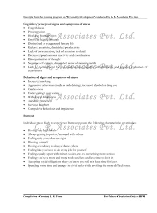 Excerpts from the training program on ‘Personality Development’ conducted by L. R. Associates Pvt. Ltd.

Cognitive/perceptual signs and symptoms of stress
• Forgetfulness
• Preoccupation
        L. R. Associates Pvt. Ltd.
• Blocking, blurred vision
• Errors in judging distance
• Diminished or exaggerated fantasy life
• Reduced creativity, diminished productivity
• Lack of concentration, lack of attention to detail
• Decreased psychomotor reactivity and coordination
• Disorganization of thought
• Negative self-esteem, diminished sense of meaning in life
        L. R. Associates Pvt. Ltd.
• Lack of control/need for too much control, negative self-statements and negative evaluation of
   experiences

Behavioural signs and symptoms of stress
• Increased smoking
• Aggressive behaviours (such as rash driving), increased alcohol or drug use
• Carelessness
• Under-eating/ over-eating
        L. R. Associates Pvt. Ltd.
• Withdrawal, listlessness
• Accident-proneness
• Nervous laughter
• Compulsive behaviour and impatience

Burnout

Individuals most likely to experience Burnout possess the following characteristics or attitudes:

•
        L. R. Associates Pvt. Ltd.
    Having very high ideals
•   Always getting impatient/annoyed with others
•   Feeling only your ideas are right
•   Blaming yourself
•   Having a tendency to always blame others
•   Feeling like you have to do every job for yourself
•   Feeling equally upset with minor hassles, etc. vs. something more serious
•   Feeling you have more and more to do and less and less time to do it in
•   Accepting social obligations that you know you will not have time for later
•   Spending more time and energy on trivial tasks while avoiding the more difficult ones.




Compilation - Courtesy L. R. Team                                       For Private Circulation Only at IIPM
 