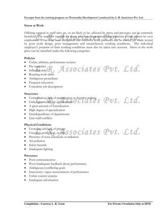 Excerpts from the training program on ‘Personality Development’ conducted by L. R. Associates Pvt. Ltd.


Stress at Work

Offering support to staff who are, or are likely to be, affected by stress and pressures can be extremely
        L. R. Associates Pvt. Ltd.
beneficial. The need for support for those who have experienced very traumatic events cannot be over
emphasised. It has now been recognised that excessive work pressures can be caused [or made worse]
by poor work design, poor management and unsatisfactory working conditions. The individual
employee’s perception of their working conditions must also be taken into account. Stress at the work
place can be classified under the following categories:

Policies
• Unfair, arbitrary performance reviews
• Pay inequities
        L. R. Associates Pvt. Ltd.
• Inflexible rules
• Rotating work shifts
• Ambiguous procedures
• Frequent relocation
• Unrealistic job descriptions

Structures

        L. R. Associates Pvt. Ltd.
• Centralisation; lack of participation in decision making
• Little opportunity for advancement
• A great amount of formalisation
• High degree of specialization
• Interdependence of departments
• Line-staff conflicts

Physical Conditions
• Crowding and lack of privacy
        L. R. Associates Pvt. Ltd.
• Excessive noise, heat, or cold
• Presence of toxic chemicals or radiation
• Air pollution
• Safety hazards
• Inadequate lighting

Processes
• Poor communication
• Poor/inadequate feedback about performance
• Ambiguous/conflicting goals
• Inaccurate/ vague measurement of performance
• Unfair control systems
• Inadequate information




Compilation - Courtesy L. R. Team                                       For Private Circulation Only at IIPM
 