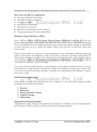 Excerpts from the training program on ‘Personality Development’ conducted by L. R. Associates Pvt. Ltd.

How stress can affect an organization
• Increased complaints from clients
• Staff will become less committed
         L. R. Associates Pvt. Ltd.
• Accidents may occur
• Staff turnover may increase
• Absenteeism can increase
• Reduction in performance by the workforce
• Compensation claims for stress related illness

Methods to Cope with Stress at Work


         L. R. Associates Pvt. Ltd.
Stress is not just a buzzword of the decade. There is substance behind the description. It can be both
positive and negative but when negative, can have very serious effects on the emotional and physical
lives of the individual. It is not surprising therefore that an increasing number of people are demanding
to know what they can do to reduce the negative effects stress can have on their lives. Many want
instant results.

There are times when it is necessary to reassess perspectives, move boundaries, challenge behavioural
patterns, and develop self-confidence to help us face times of adversity. And these could well be the
times when it will prove invaluable to have someone who will listen objectively, offer empathic support,
         L. R. Associates Pvt. Ltd.
and give us the opportunity to develop our own effective coping resources. But this catalyst will not
materialize out of thin air - it has to be sought.

Even those who have family, friends or caring colleagues around them invariably find they can receive
more help from a totally objective, neutral person. There is less inhibition to open up to someone who
is in no way involved in your life, and there is probably less embarrassment than talking to someone
who knows us well.


         L. R. Associates Pvt. Ltd.
Individual Coping Strategies

Some specific techniques that individuals can use to eliminate or more effectively manage inevitable,
prolonged stress include the following:

    1.   Exercise
    2.   Relaxation.
    3.   Behavioural Self – Control
    4.   Cognitive therapy.
    5.   Networking.

Organizational Coping Strategies
Organizational coping strategies are designed by management to eliminate or control organizational-
level stressors in order to prevent or reduce job stress for individual employees.




Compilation - Courtesy L. R. Team                                       For Private Circulation Only at IIPM
 