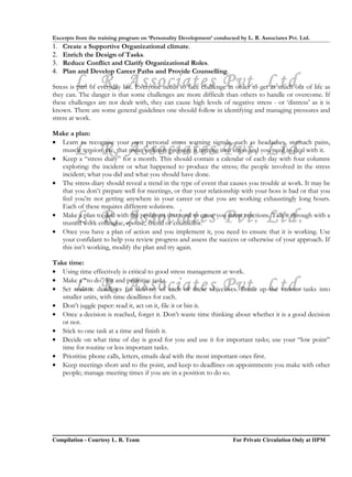 Excerpts from the training program on ‘Personality Development’ conducted by L. R. Associates Pvt. Ltd.
1.   Create a Supportive Organizational climate.
2.   Enrich the Design of Tasks.
3.   Reduce Conflict and Clarify Organizational Roles.
4.   Plan and Develop Career Paths and Provide Counselling.
        L. R. Associates Pvt. Ltd.
Stress is part of everyday life. Everyone needs to face challenge in order to get as much out of life as
they can. The danger is that some challenges are more difficult than others to handle or overcome. If
these challenges are not dealt with, they can cause high levels of negative stress - or ‘distress’ as it is
known. There are some general guidelines one should follow in identifying and managing pressures and
stress at work.

Make a plan:
• Learn to recognise your own personal stress warning signals, such as headaches, stomach pains,
        L. R. Associates Pvt. Ltd.
  muscle tension, etc, that mean ordinary pressure is turning into stress and you need to deal with it.
• Keep a “stress diary” for a month. This should contain a calendar of each day with four columns
  exploring: the incident or what happened to produce the stress; the people involved in the stress
  incident; what you did and what you should have done.
• The stress diary should reveal a trend in the type of event that causes you trouble at work. It may be
  that you don’t prepare well for meetings, or that your relationship with your boss is bad or that you
  feel you’re not getting anywhere in your career or that you are working exhaustingly long hours.
  Each of these requires different solutions.
        L. R. Associates Pvt. Ltd.
• Make a plan to deal with the problems that tend to cause you stress reactions. Talk it through with a
  trusted work colleague, spouse, friend or counsellor.
• Once you have a plan of action and you implement it, you need to ensure that it is working. Use
  your confidant to help you review progress and assess the success or otherwise of your approach. If
  this isn’t working, modify the plan and try again.

Take time:
• Using time effectively is critical to good stress management at work.

        L. R. Associates Pvt. Ltd.
• Make a “to do” list and prioritise tasks.
• Set realistic deadlines for delivery of each of these objectives. Break up the various tasks into
   smaller units, with time deadlines for each.
• Don’t juggle paper: read it, act on it, file it or bin it.
• Once a decision is reached, forget it. Don’t waste time thinking about whether it is a good decision
   or not.
• Stick to one task at a time and finish it.
• Decide on what time of day is good for you and use it for important tasks; use your “low point”
   time for routine or less important tasks.
• Prioritise phone calls, letters, emails deal with the most important ones first.
• Keep meetings short and to the point, and keep to deadlines on appointments you make with other
   people; manage meeting times if you are in a position to do so.




Compilation - Courtesy L. R. Team                                       For Private Circulation Only at IIPM
 