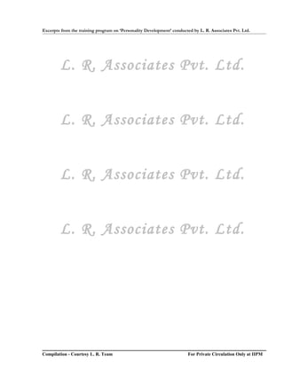 Excerpts from the training program on ‘Personality Development’ conducted by L. R. Associates Pvt. Ltd.




        L. R. Associates Pvt. Ltd.


        L. R. Associates Pvt. Ltd.


        L. R. Associates Pvt. Ltd.


        L. R. Associates Pvt. Ltd.




Compilation - Courtesy L. R. Team                                       For Private Circulation Only at IIPM
 