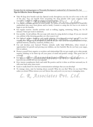 Excerpts from the training program on ‘Personality Development’ conducted by L. R. Associates Pvt. Ltd.
Tips for Effective Stress Management

•   Take 40 deep slow breaths each day (Spread evenly throughout your day not all at once at the end
    of the day). You can benefit from associating the deep breaths with some common work

•       L. R. Associates Pvt. Ltd.
    occurrence such as the telephone ringing or clock watching.
    Use regular relaxation periods for work breaks. Try fifteen to twenty minute periods of (hopefully)
    undisturbed time away from phone and/or family. Commit to using this for four to six weeks to
    begin to see the benefits.
•   Get regular exercise. Aerobic activities such as walking, jogging, swimming, biking, etc. for 20
    minutes 3 times per week is minimum.
•   Eat sensibly. Avoid caffeine. Do not cope with stress by using alcohol or drugs. If you are stressed
    out, caffeine is like throwing gasoline on a fire to put it out!
•
        L. R. Associates Pvt. Ltd.
    Get focused on new directions and regular planning. Give yourself positive options if you feel
    trapped. Plan for growth in all aspects of your life not just work and finance (family/relationships,
    spiritual interests, creativity, vacations, hobbies, etc.)
•   Use and develop your humour! Positive attitudes really help! Difficulties, when viewed as
    opportunities for growth and proving your abilities, are less harmful. But do not bury your anger,
    fear or sadness.
•   Protect yourself from negative co-workers and relationships! Do not get caught up in other people
    negative thinking or let them rip off your peace of mind and positive energy. Take good care of
    yourself!!
•       L. R. Associates Pvt. Ltd.
    Get back in control! If you cannot control all the people and situations that happen around you.... at
    least you can control the way you respond!
•   Give sincere compliments freely and smile! Be positive and let it shine on all that surround you. It
    will come back many times more.
•   Learn to really listen! It is the best communication technique that you can develop!
•   To manage stress, start by learning about yourself. What do you like? What do you hate? What
    calms you down? What stresses you out? Know that, and you’re on your way to managing stress.


        L. R. Associates Pvt. Ltd.




Compilation - Courtesy L. R. Team                                       For Private Circulation Only at IIPM
 
