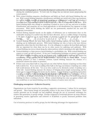 Excerpts from the training program on ‘Personality Development’ conducted by L. R. Associates Pvt. Ltd.
    altering the established pattern. To look only for things that are relevant means perpetuating the
    current pattern.
•   With vertical thinking categories, classifications and labels are fixed, with lateral thinking they are
    not. With vertical thinking categories, classifications and labels are useful only if they are consistent,

        L. R. Associates Pvt. Ltd.
    for vertical thinking depends on identifying something as a member of some class or excluding it
    from that class. If something is given a label or put into a class it is supposed to stay there. With
    lateral thinking labels may change as something is looked at, now in one way and now in another.
    Classifications and categories are not fixed pigeonholes to aid identification but signposts to help
    movement. With lateral thinking the labels are not permanently attached but are used for
    temporary convenience.
•   Vertical thinking depends heavily on the rigidity of definitions just as mathematics does on the
    unalterable meaning of a symbol once this has been allocated. Just as a sudden change of meaning
    is the basis of humour so an equal fluidity of meaning is useful for the stimulation of lateral

•
        L. R. Associates Pvt. Ltd.
    thinking.
    Vertical thinking follows the most likely paths; lateral thinking explores the least likely. Lateral
    thinking can be deliberately perverse. With lateral thinking one tries to look at the least obvious
    approaches rather than the most likely ones. It is the willingness to explore the least likely pathways
    that are important for often there can be no other reason for exploring such pathways. With
    vertical thinking one moves ahead along the widest pathway which is pointing in the right direction.
•   Vertical thinking is a finite process; lateral thinking is a probabilistic one. With vertical thinking one
    expects to come up with an answer. If one uses a mathematical technique an answer is guaranteed.

        L. R. Associates Pvt. Ltd.
    With lateral thinking there may not be any answer at all. Lateral thinking increases the chances for
    restructuring of the patterns, for an insight solution. But this may not come about. Vertical
    thinking promises at least a minimum solution. Lateral thinking increases the chances of a
    maximum solution but makes no promises.
•   If there were some black balls in a bag and just one white ball the chances of picking out that white
    ball would be low. If you went on adding white balls to the bag your chances of picking out a white
    ball would increase all the time. Yet at no time could you be absolutely certain of picking out a
    white ball. Lateral thinking increases the chances of bringing about insight restructuring, and the
    better one is at lateral thinking the better are the chances. Lateral thinking is as definite a procedure
        L. R. Associates Pvt. Ltd.
    as putting more white balls into the bag but the outcome is still probabilistic. Yet the pay off from
    a new idea or an insight restructuring of an old idea can be so huge that it is worth trying lateral
    thinking for there is nothing to be lost. Where vertical thinking has come up against a blank wall
    one would have to use lateral thinking even if the chances of success were very low.

Challenging assumptions – Collective Creativity

Organizations can foster creativity by providing a supportive environment / culture for its sustenance
and growth. Most human beings are potentially creative in the areas of their strong interest. Their
creative potential can be brought out and amplified, through the use of systematic techniques for
creative idea generation, in group settings. Groups composed of motivated persons are more effective
in generating creative approaches and solutions to ill-defined or poorly structured problems than
individuals.

Use of creativity processes in and by groups, has the following advantages for organizations :




Compilation - Courtesy L. R. Team                                       For Private Circulation Only at IIPM
 