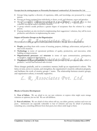 Excerpts from the training program on ‘Personality Development’ conducted by L. R. Associates Pvt. Ltd.

•   Groups bring together a diversity of experience, skills, and knowledge, not possessed by a single
    person.
•   Groups are better equipped than individuals, to detect, avoid, and eliminate, errors and mistakes.
•
        L. R. Associates Pvt. Ltd.
    Mutual learning and stimulation by members in a group produce a synergistic effect in their
    collective striving to resolve a problem situation.
•   A group solution usually produces a greater degree of acceptance than the solution by a single
    person.
•   If group members are also involved in implementing their suggestions/ solutions, they will be more
    productive and effective in implementing the same.

Impact of Creative Groups on the Organization

        L. R. Associates Pvt. Ltd.
Dynamics of creative groups or teams generate concurrent change and development in:

•   People, providing them with a sense of meaning, purpose, challenge, achievement, and growth, in
    their work situations.
•   Technology in terms of operational problems of quality, productivity, and innovation, while
    building on improvements.
•   Organizational processes and structure in terms of open communication, participation,
    cooperation, and mutual development.
•       L. R. Associates Pvt. Ltd.
    Organization’s financial position in terms of cost reduction, loss prevention, value added to
    products / services and increased sales revenue

These changes gradually, and in a cumulative manner, build up an organization’s culture. The
latter, in turn, serves to sustain, and strengthen, the organization’s creativity utilization program,
and facilitates the work of creative groups / teams. The relationship between creative groups,
and organization culture, is mutually supportive.

        L. R. Associates Pvt. Ltd.

Blocks to Creative Development

1. Fear of failure. We are afraid to try out new solutions or express what might seem strange
solutions or opinions, lest we fail. We are self-diffident.

2. Fear of criticism. We are afraid of what others will say, our elders, parents, teachers and even our
peers. Adolescents are especially vulnerable to fear of criticism and may be afraid of producing
something new, something different from their peers, lest others smile laugh at them.




Compilation - Courtesy L. R. Team                                       For Private Circulation Only at IIPM
 