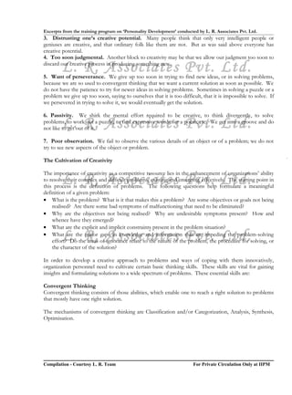 Excerpts from the training program on ‘Personality Development’ conducted by L. R. Associates Pvt. Ltd.
3. Distrusting one’s creative potential. Many people think that only very intelligent people or
geniuses are creative, and that ordinary folk like them are not. But as was said above everyone has
creative potential.
4. Too soon judgmental. Another block to creativity may be that we allow our judgment too soon to

        L. R. Associates Pvt. Ltd.
discard our creative process in producing something new.

5. Want of perseverance. We give up too soon in trying to find new ideas, or in solving problems,
because we are so used to convergent thinking that we want a current solution as soon as possible. We
do not have the patience to try for newer ideas in solving problems. Sometimes in solving a puzzle or a
problem we give up too soon, saying to ourselves that it is too difficult, that it is impossible to solve. If
we persevered in trying to solve it, we would eventually get the solution.

6. Passivity. We shirk the mental effort required to be creative, to think divergently, to solve
        L. R. Associates Pvt. Ltd.
problems, to work out a puzzle, to find expressive words for a poem, etc. We get into a groove and do
not like to get out of it.

7. Poor observation. We fail to observe the various details of an object or of a problem; we do not
try to see new aspects of the object or problem.

The Cultivation of Creativity

The importance of creativity as a competitive resource lies in the enhancement of organizations’ ability
        L. R. Associates Pvt. Ltd.
to resolve their complex and difficult problems, existing and emerging, effectively. The starting point in
this process is the definition of problems. The following questions help formulate a meaningful
definition of a given problem:
• What is the problem? What is it that makes this a problem? Are some objectives or goals not being
    realised? Are there some bad symptoms of malfunctioning that need to be eliminated?
• Why are the objectives not being realised? Why are undesirable symptoms present? How and
    whence have they emerged?
• What are the explicit and implicit constraints present in the problem situation?
        L. R. Associates Pvt. Ltd.
• What are the major gaps in knowledge and information that are impeding the problem-solving
    effort? Do the areas of ignorance relate to the nature of the problem, the procedure for solving, or
    the character of the solution?

In order to develop a creative approach to problems and ways of coping with them innovatively,
organization personnel need to cultivate certain basic thinking skills. These skills are vital for gaining
insights and formulating solutions to a wide spectrum of problems. These essential skills are:

Convergent Thinking
Convergent thinking consists of those abilities, which enable one to reach a right solution to problems
that mostly have one right solution.

The mechanisms of convergent thinking are Classification and/or Categorization, Analysis, Synthesis,
Optimisation.




Compilation - Courtesy L. R. Team                                       For Private Circulation Only at IIPM
 