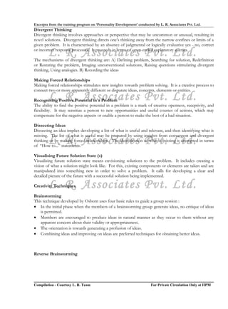 Excerpts from the training program on ‘Personality Development’ conducted by L. R. Associates Pvt. Ltd.
Divergent Thinking
Divergent thinking involves approaches or perspective that may be uncommon or unusual, resulting in
novel solutions. Divergent thinking directs one’s thinking away from the narrow confines or limits of a
given problem. It is characterised by an absence of judgmental or logically evaluative yes - no, correct

        L. R. Associates Pvt. Ltd.
or incorrect response processes. It proceeds in terms of open-ended exploratory queries.

The mechanisms of divergent thinking are: A) Defining problem, Searching for solution, Redefinition
or Restating the problem, Imaging unconventional solutions, Raising questions stimulating divergent
thinking, Using analogies. B) Recording the ideas

Making Forced Relationships
Making forced relationships stimulates new insights towards problem solving. It is a creative process to
connect two or more apparently different or disparate ideas, concepts, elements or entities.
        L. R. Associates Pvt. Ltd.
Recognising Positive Potential in a Problem
The ability to find the positive potential in a problem is a mark of creative openness, receptivity, and
flexibility. It may sensitize a person to new opportunities and useful courses of actions, which may
compensate for the negative aspects or enable a person to make the best of a bad situation.

Dissecting Ideas
Dissecting an idea implies developing a list of what is useful and relevant, and then identifying what is
missing. The list of what is useful may be prepared by using insights from convergent and divergent
        L. R. Associates Pvt. Ltd.
thinking or by making forced relationships. The identification of what is missing is attempted in terms
of “How to...” statements.

Visualising Future Solution State (s)
Visualising future solution state means envisioning solutions to the problem. It includes creating a
vision of what a solution might look like. For this, existing components or elements are taken and are
manipulated into something new in order to solve a problem. It calls for developing a clear and
detailed picture of the future with a successful solution being implemented.

        L. R. Associates Pvt. Ltd.
Creativity Techniques

Brainstorming
This technique developed by Osborn uses four basic rules to guide a group session :
• In the initial phase when the members of a brainstorming group generate ideas, no critique of ideas
   is permitted.
• Members are encouraged to produce ideas in natural manner as they occur to them without any
   apparent concern about their validity or appropriateness.
• The orientation is towards generating a profusion of ideas.
• Combining ideas and improving on ideas are preferred techniques for obtaining better ideas.



Reverse Brainstorming




Compilation - Courtesy L. R. Team                                       For Private Circulation Only at IIPM
 