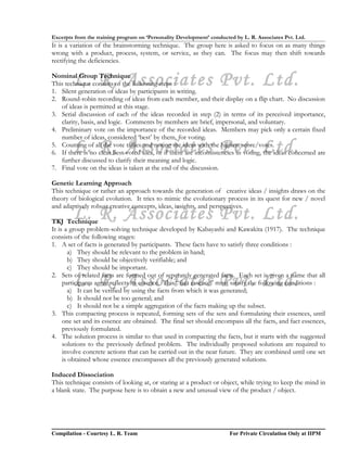 Excerpts from the training program on ‘Personality Development’ conducted by L. R. Associates Pvt. Ltd.
It is a variation of the brainstorming technique. The group here is asked to focus on as many things
wrong with a product, process, system, or service, as they can. The focus may then shift towards
rectifying the deficiencies.


        L. R. Associates Pvt. Ltd.
Nominal Group Technique
This technique consists of the following steps :
1. Silent generation of ideas by participants in writing.
2. Round-robin recording of ideas from each member, and their display on a flip chart. No discussion
   of ideas is permitted at this stage.
3. Serial discussion of each of the ideas recorded in step (2) in terms of its perceived importance,
   clarity, basis, and logic. Comments by members are brief, impersonal, and voluntary.
4. Preliminary vote on the importance of the recorded ideas. Members may pick only a certain fixed
   number of ideas, considered ‘best’ by them, for voting.
        L. R. Associates Pvt. Ltd.
5. Counting of all the vote tallies and noting the ideas with the highest score/votes.
6. If there is no clear best voted idea, or if there are inconsistencies in voting, the ideas concerned are
   further discussed to clarify their meaning and logic.
7. Final vote on the ideas is taken at the end of the discussion.

Genetic Learning Approach
This technique or rather an approach towards the generation of creative ideas / insights draws on the
theory of biological evolution. It tries to mimic the evolutionary process in its quest for new / novel
and adaptively robust creative concepts, ideas, insights, and perspectives.
        L. R. Associates Pvt. Ltd.
TKJ Technique
It is a group problem-solving technique developed by Kabayashi and Kawakita (1917). The technique
consists of the following stages:
1. A set of facts is generated by participants. These facts have to satisfy three conditions :
        a) They should be relevant to the problem in hand;
        b) They should be objectively verifiable; and
        c) They should be important.

        L. R. Associates Pvt. Ltd.
2. Sets of related facts are formed out of separately generated facts. Each set is given a name that all
     participants agree reflects its essence. This “fact essence” must satisfy the following conditions :
        a) It can be verified by using the facts from which it was generated;
        b) It should not be too general; and
        c) It should not be a simple aggregation of the facts making up the subset.
3. This compacting process is repeated, forming sets of the sets and formulating their essences, until
     one set and its essence are obtained. The final set should encompass all the facts, and fact essences,
     previously formulated.
4. The solution process is similar to that used in compacting the facts, but it starts with the suggested
     solutions to the previously defined problem. The individually proposed solutions are required to
     involve concrete actions that can be carried out in the near future. They are combined until one set
     is obtained whose essence encompasses all the previously generated solutions.

Induced Dissociation
This technique consists of looking at, or staring at a product or object, while trying to keep the mind in
a blank state. The purpose here is to obtain a new and unusual view of the product / object.




Compilation - Courtesy L. R. Team                                       For Private Circulation Only at IIPM
 