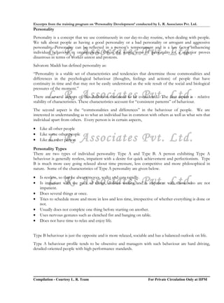 Excerpts from the training program on ‘Personality Development’ conducted by L. R. Associates Pvt. Ltd.
Personality
Personality is a concept that we use continuously in our day-to-day routine, when dealing with people.
We talk about people as having a good personality or a bad personality or arrogant and aggressive

        L. R. Associates Pvt. Ltd.
personality. Personality can be reflected in a person’s temperament and is a key factor influencing
individual behaviour in organizations. Often the wrong type of personality of a superior proves
disastrous in terms of worker unrest and protests.
Salvatore Maddi has defined personality as:
“Personality is a stable set of characteristics and tendencies that determine those commonalities and
differences in the psychological behaviour (thoughts, feelings and actions) of people that have
continuity in time and that may not be easily understood as the sole result of the social and biological
pressures of the moment.”
        L. R. Associates Pvt. Ltd.
There are several aspects of this definition that need to be considered. The first aspect is - relative
stability of characteristics. These characteristics account for “consistent patterns” of behaviour.
The second aspect is the “commonalities and differences” in the behaviour of people. We are
interested in understanding as to what an individual has in common with others as well as what sets that
individual apart from others. Every person is in certain aspects,

•   Like all other people
•
•       L. R. Associates Pvt. Ltd.
    Like some other people
    Like no other person

Personality Types
There are two types of individual personality Type A and Type B. A person exhibiting Type A
behaviour is generally restless, impatient with a desire for quick achievement and perfectionism. Type
B is much more easy going relaxed about time pressure, less competitive and more philosophical in
nature. Some of the characteristics of Type A personality are given below.

•
•       L. R. Associates Pvt. Ltd.
    Is restless, so that he always moves, walks and eats rapidly.
    Is impatient with the pace of things, dislikes waiting and is impatient with those who are not
    impatient.
•   Does several things at once.
•   Tries to schedule more and more in less and less time, irrespective of whether everything is done or
    not.
•   Usually does not complete one thing before starting on another.
•   Uses nervous gestures such as clenched fist and banging on table.
•   Does not have time to relax and enjoy life.


Type B behaviour is just the opposite and is more relaxed, sociable and has a balanced outlook on life.
Type A behaviour profile tends to be obsessive and managers with such behaviour are hard driving,
detailed-oriented people with high performance standards.




Compilation - Courtesy L. R. Team                                       For Private Circulation Only at IIPM
 