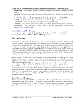 Excerpts from the training program on ‘Personality Development’ conducted by L. R. Associates Pvt. Ltd.
•   Numerically. Using numbers, addition, subtraction, multiplication, division, equations, formulas,
    algebra.
•   Logically. Using reasoning, analysis, rationale, judgment, induction, deduction, controlled testing,
    evidence.
•
•
        L. R. Associates Pvt. Ltd.
    Sequentially. Using time, events, intervals, duration, cycles, progressions, outlines, rhythms.
    Spatially. Using models, structure, movement, action, distance, layout, geometry.
•   Conceptually. Using symbols, theories, metaphors, analogies, philosophy.
•   Intuitively. Using hunches, speculation, instincts, gut feelings, impressions perceptions, impulses
•   Emotionally. Using sentiments, feelings, passion, opinions, psychology, human factors,
    confidence, determination, hope.

Human Resource Development
        L. R. Associates Pvt. Ltd.
Conceptual Framework – Human Resource Management

HRD – An Overview

In recent times, particularly with liberalization of the Indian economy and its gradual integration with
the world economy, the Human Resources (HR) function in India has finally achieved the importance
that it has in the developed world. Perhaps, due to the abundant manpower available and relatively low

        L. R. Associates Pvt. Ltd.
cost, this did not merit due consideration earlier. But now it is realized that with equal opportunities to
acquire technology, finance, systems, the cutting edge of an organization will be its Human Resources.
That is, the difference between one company and another in the market place, other things being equal,
will be the quality, skill, attitudes and commitment of the Human Resources, which will either see the
company achieve good results – profits – or, decline – losses.

Human Resource Development is incorporated in organizations to cope with the corporate cultural
change. It is important to continually examine the culture through a variety of feedback mechanisms,
mapping out the culture, assessing where the organization is, where it wants to go and carefully

        L. R. Associates Pvt. Ltd.
identifying strategies for change.

Thus, HRD is a continuous process, which matches organizational needs for achievement of goals and
the individual’s needs for a career development. It enables individuals to gain their best human
potential by attaining a total all round development. HRD promotes dignity of employment of every
employee in an organization, and provides opportunities for teamwork, personal development and
career development. Hence a well-planned HRD system must be a part of human resource
management of every organization.

Human Resource Management
Human resource management (HRM) is a strategic and coherent approach to the management of an
organization’s most valued assets - the people working there who individually and collectively
contribute to the achievement of its goals. As defined : ‘Human resource management is a distinctive
approach to employment management which seeks to obtain competitive advantage through the




Compilation - Courtesy L. R. Team                                       For Private Circulation Only at IIPM
 