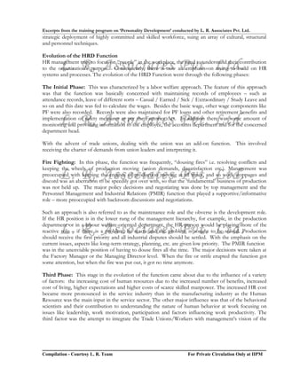 Excerpts from the training program on ‘Personality Development’ conducted by L. R. Associates Pvt. Ltd.
strategic deployment of highly committed and skilled workforce, suing an array of cultural, structural
and personnel techniques.

Evolution of the HRD Function

        L. R. Associates Pvt. Ltd.
HR management tries to focus on “people” in the workplace, the need to understand their contribution
to the organization’s purpose. Consequently, there is now an emphasis on trying to build on HR
systems and processes. The evolution of the HRD Function went through the following phases:

The Initial Phase: This was characterized by a labor welfare approach. The feature of this approach
was that the function was basically concerned with maintaining records of employees – such as
attendance records, leave of different sorts – Casual / Earned / Sick / Extraordinary / Study Leave and
so on and this date was fed to calculate the wages. Besides the basic wage, other wage components like
PF were also recorded. Records were also maintained for PF loans and other retirement benefits and
        L. R. Associates Pvt. Ltd.
implementation of safety measures as per the Factories Act. In addition there was some amount of
monitoring and providing information to the employee, the accounts department and for the concerned
department head.

With the advent of trade unions, dealing with the union was an add-on function. This involved
receiving the charter of demands from union leaders and interpreting it.

Fire Fighting: In this phase, the function was frequently, “dousing fires” i.e. resolving conflicts and
keeping the wheels of production moving (union demands, dissatisfaction etc.). Management was
        L. R. Associates Pvt. Ltd.
preoccupied with keeping the engines of production moving at all times, and so work stoppages and
discord was an aberration to be speedily got over with, so that the ‘fundamental’ business of production
was not held up. The major policy decisions and negotiating was done by top management and the
Personnel Management and Industrial Relations (PMIR) function that played a supportive/informative
role – more preoccupied with backroom discussions and negotiations.

Such an approach is also referred to as the maintenance role and the obverse is the development role.
If the HR position is in the lower rung of the management hierarchy, for example, in the production

        L. R. Associates Pvt. Ltd.
department or in a labour welfare-oriented department, the HR person would be playing more of the
reactive role – if there is a problem, he reacts and the problem is sought to be solved. Production
should receive the first priority and all industrial disputes should be settled. With the emphasis on the
current issues, aspects like long-term strategy, planning, etc. are given low priority. The PMIR function
was in the unenviable position of having to douse fires all the time. The major decisions were taken at
the Factory Manager or the Managing Director level. When the fire or strife erupted the function got
some attention, but when the fire was put out, it got no time anymore.

Third Phase: This stage in the evolution of the function came about due to the influence of a variety
of factors: the increasing cost of human resources due to the increased number of benefits, increased
cost of living, higher expectations and higher costs of scarce skilled manpower. The increased HR cost
became more pronounced in the service industry than in the manufacturing industry as the Human
Resource was the main input in the service sector. The other major influence was that of the behavioral
scientists and their contribution to understanding the nature of human behavior at work focusing on
issues like leadership, work motivation, participation and factors influencing work productivity. The
third factor was the attempt to integrate the Trade Unions/Workers with management’s vision of the




Compilation - Courtesy L. R. Team                                       For Private Circulation Only at IIPM
 