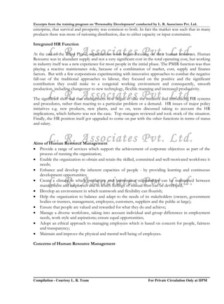 Excerpts from the training program on ‘Personality Development’ conducted by L. R. Associates Pvt. Ltd.
enterprise, that survival and prosperity was common to both. In fact the market was such that in many
products there was more of rationing distribution, due to either capacity or input constraints.

Integrated HR Function

        L. R. Associates Pvt. Ltd.
At the end of the Third Phase, organizations soon began focusing on their human resources. Human
Resource was in abundant supply and not a very significant cost in the total operating cost, but working
in industry itself was a new experience for most people in the initial phase. The PMIR function was thus
playing a reactive maintenance role, because of a combination of market, cost, supply and finance
factors. But with a few corporations experimenting with innovative approaches to combat the negative
fall-out of the traditional approaches to labour, they focused on the positive and the significant
contribution they could make to a congenial working environment and consequently, smooth
production, including changeover to new technology, flexible manning and increased productivity.
        L. R. Associates Pvt. Ltd.
The significant shift was that management now began to take the initiative and introducing HR systems
and procedures, rather than reacting to a particular problem or a demand. HR issues of major policy
initiatives e.g. new products, new plants, and so on, were discussed taking to account the HR
implications, which hitherto was not the case. Top managers reviewed and took stock of the situation.
Finally, the HR position itself got upgraded to come on par with the other functions in terms of status
and salary.


        L. R. Associates Pvt. Ltd.
Aims of Human Resource Management
• Provide a range of services which support the achievement of corporate objectives as part of the
   process of running the organization;
• Enable the organization to obtain and retain the skilled, committed and well-motivated workforce it
   needs;
• Enhance and develop the inherent capacities of people - by providing learning and continuous
   development opportunities;
        L. R. Associates Pvt. Ltd.
• Create a climate in which productive and harmonious relationships can be maintained between
   management and employees and in which feelings of mutual trust can be developed;
• Develop an environment in which teamwork and flexibility can flourish;
• Help the organization to balance and adapt to the needs of its stakeholders (owners, government
   bodies or trustees, management, employees, customers, suppliers and the public at large);
• Ensure that people are valued and rewarded for what they do and achieve;
• Manage a diverse workforce, taking into account individual and group differences in employment
   needs, work style and aspirations; ensure equal opportunities;
• Adopt an ethical approach to managing employees which is based on concern for people, fairness
   and transparency;
• Maintain and improve the physical and mental well being of employees.

Concerns of Human Resource Management




Compilation - Courtesy L. R. Team                                       For Private Circulation Only at IIPM
 