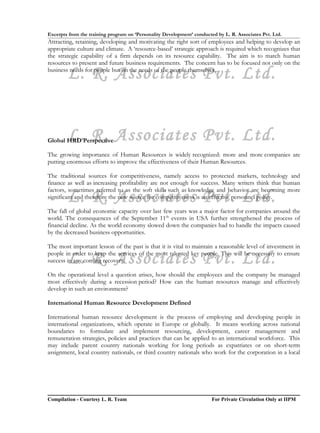 Excerpts from the training program on ‘Personality Development’ conducted by L. R. Associates Pvt. Ltd.
Attracting, retaining, developing and motivating the right sort of employees and helping to develop an
appropriate culture and climate. A ‘resource-based’ strategic approach is required which recognizes that
the strategic capability of a firm depends on its resource capability. The aim is to match human
resources to present and future business requirements. The concern has to be focused not only on the

        L. R. Associates Pvt. Ltd.
business needs for people but on the needs of the people themselves.




        L. R. Associates Pvt. Ltd.
Global HRD Perspective

The growing importance of Human Resources is widely recognized: more and more companies are
putting enormous efforts to improve the effectiveness of their Human Resources.

The traditional sources for competitiveness, namely access to protected markets, technology and
finance as well as increasing profitability are not enough for success. Many writers think that human
factors, sometimes referred to as the soft skills such as knowledge and behavior are becoming more
        L. R. Associates Pvt. Ltd.
significant and therefore the new source for competitiveness is an effective personnel policy.

The fall of global economic capacity over last few years was a major factor for companies around the
world. The consequences of the September 11th events in USA further strengthened the process of
financial decline. As the world economy slowed down the companies had to handle the impacts caused
by the decreased business opportunities.

The most important lesson of the past is that it is vital to maintain a reasonable level of investment in

        L. R. Associates Pvt. Ltd.
people in order to keep the services of the most talented key people. This will be necessary to ensure
success in any coming recovery.

On the operational level a question arises, how should the employees and the company be managed
most effectively during a recession period? How can the human resources manage and effectively
develop in such an environment?

International Human Resource Development Defined

International human resource development is the process of employing and developing people in
international organizations, which operate in Europe or globally. It means working across national
boundaries to formulate and implement resourcing, development, career management and
remuneration strategies, policies and practices that can be applied to an international workforce. This
may include parent country nationals working for long periods as expatriates or on short-term
assignment, local country nationals, or third country nationals who work for the corporation in a local




Compilation - Courtesy L. R. Team                                       For Private Circulation Only at IIPM
 