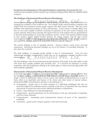 Excerpts from the training program on ‘Personality Development’ conducted by L. R. Associates Pvt. Ltd.
country but are not parent country nationals (e.g. a German working in West Africa for a British-owned
company).

The Challenge of International Human Resource Development

        L. R. Associates Pvt. Ltd.
International human resource development is very demanding for four reasons. The first is likely to be
managing the complexity of the workforce mix. For example, wholly owned subsidiary companies may
employ both host and parent country people together with third country nationals. This may create
problems with employment practices as well as remuneration. A joint venture or strategic alliance may
have an even more complex workforce consisting of expatriates of the joint venture company, host
country nationals, third country nationals and experts from any of the partners who are ‘parachuted in’
to deal with special problems or to provide consultancy services. Some of the specific problems arising
in joint ventures include divided loyalties between the parent company and the joint venture
        L. R. Associates Pvt. Ltd.
consortium and the difficulties managers may face when trying to be both sensitive to local conditions
and aware of the demands made by the consortium of their own parent company.

The second challenge is that of managing diversity - between cultures, social system and legal
requirement. International personnel managers are not in the business of controlling uniformity - if
they tried, they would fail.

The third challenge of managing people globally is that of communications. Even the most
sophisticated electronic communication system may not be an adequate substitute for face-to-face
        L. R. Associates Pvt. Ltd.
communication.

The final challenge is that of resourcing international operations with people of the right caliber to deal
with much more complex problems that inevitably arise. It is necessary for businesses to remain
competitive with their employment offering in the market place, to attract and retain high quality staff
with worldwide capabilities.

Characteristics of International Human Resource Development

        L. R. Associates Pvt. Ltd.
It has been suggested by Torrington that international HRD is not just about copying practices from
the Americans, Japanese, Germans and so on which will not necessarily translate culturally. Neither is it
simply a matter of learning the culture of every country and suitably modifying behaviour in each of
them, which is an impossible task because of the robust and subtle nature of national cultures.
International HRD is best defined by reference to the following 7c’s:
• Cosmopolitan - people tend to be either members of a high-flying multilingual elite who are
    involved in high-level coordination and are constantly on the move, or expatriates who may relocate
    after periods of several years and can have significant problems on repatriation;
• Culture - major differences in cultural backgrounds;
• Compensation - special requirements for the determination of the pay and benefits of expatriates
    and host country nationals;
• Communication - maintaining good communication between all parts of the organization,
    worldwide;
• Consultancy - greater need to bring in expertise to deal with local needs;




Compilation - Courtesy L. R. Team                                       For Private Circulation Only at IIPM
 